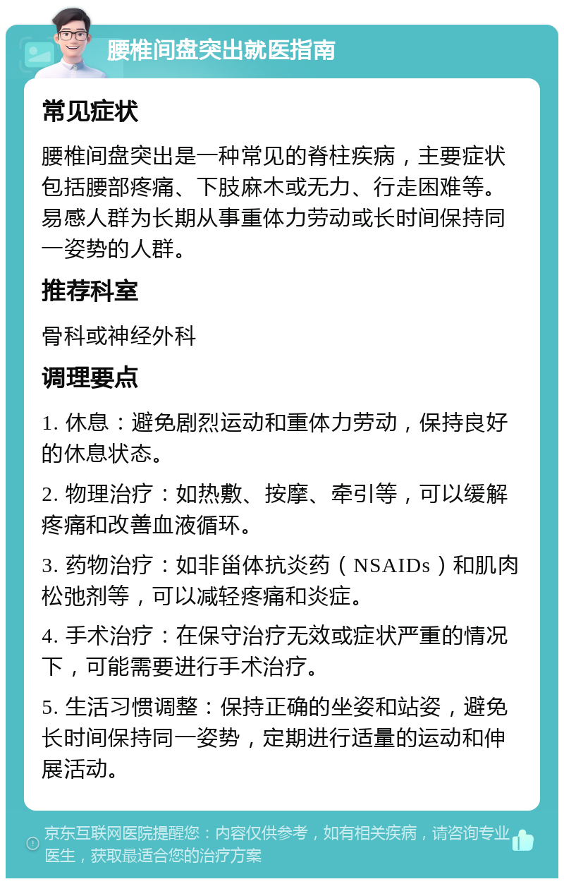 腰椎间盘突出就医指南 常见症状 腰椎间盘突出是一种常见的脊柱疾病，主要症状包括腰部疼痛、下肢麻木或无力、行走困难等。易感人群为长期从事重体力劳动或长时间保持同一姿势的人群。 推荐科室 骨科或神经外科 调理要点 1. 休息：避免剧烈运动和重体力劳动，保持良好的休息状态。 2. 物理治疗：如热敷、按摩、牵引等，可以缓解疼痛和改善血液循环。 3. 药物治疗：如非甾体抗炎药（NSAIDs）和肌肉松弛剂等，可以减轻疼痛和炎症。 4. 手术治疗：在保守治疗无效或症状严重的情况下，可能需要进行手术治疗。 5. 生活习惯调整：保持正确的坐姿和站姿，避免长时间保持同一姿势，定期进行适量的运动和伸展活动。