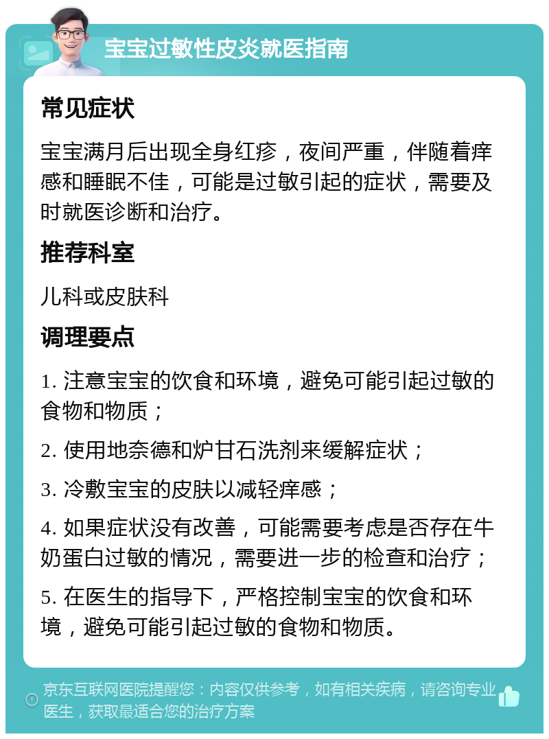 宝宝过敏性皮炎就医指南 常见症状 宝宝满月后出现全身红疹，夜间严重，伴随着痒感和睡眠不佳，可能是过敏引起的症状，需要及时就医诊断和治疗。 推荐科室 儿科或皮肤科 调理要点 1. 注意宝宝的饮食和环境，避免可能引起过敏的食物和物质； 2. 使用地奈德和炉甘石洗剂来缓解症状； 3. 冷敷宝宝的皮肤以减轻痒感； 4. 如果症状没有改善，可能需要考虑是否存在牛奶蛋白过敏的情况，需要进一步的检查和治疗； 5. 在医生的指导下，严格控制宝宝的饮食和环境，避免可能引起过敏的食物和物质。