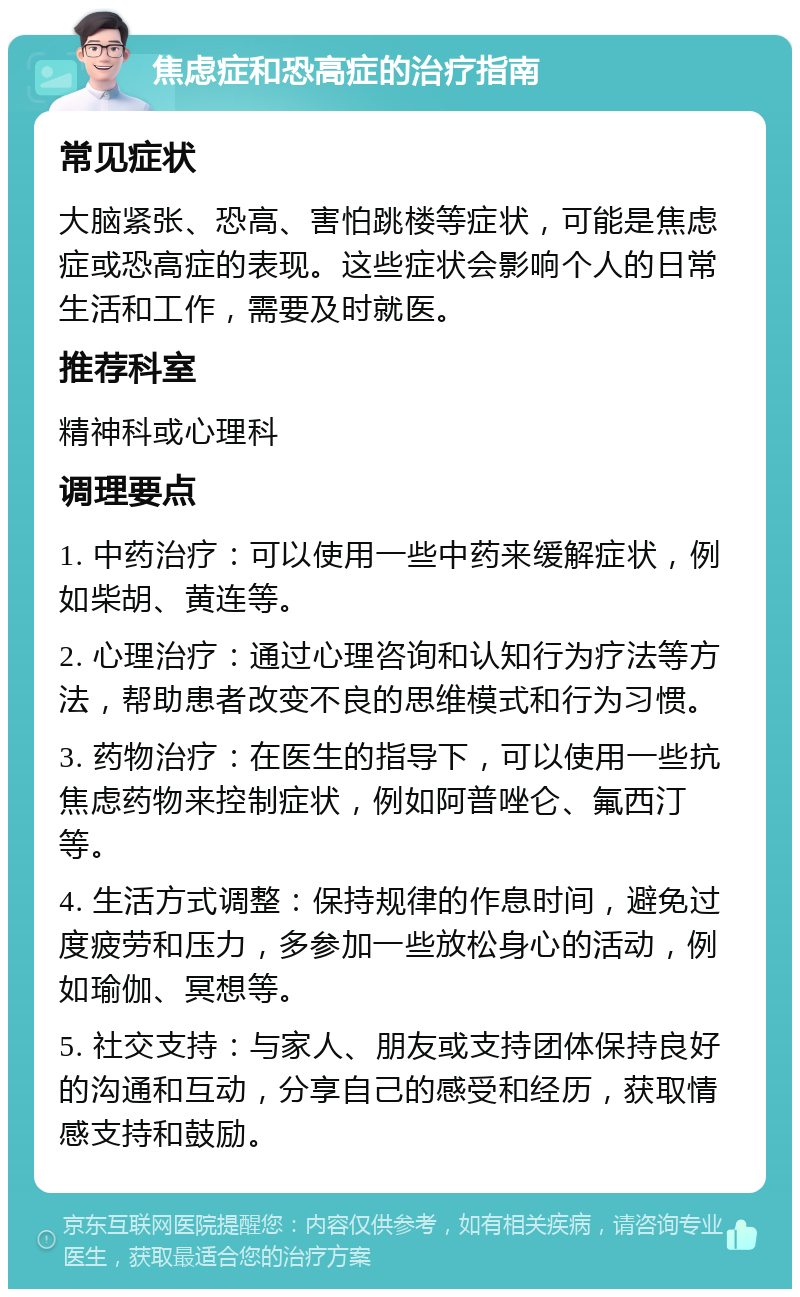 焦虑症和恐高症的治疗指南 常见症状 大脑紧张、恐高、害怕跳楼等症状，可能是焦虑症或恐高症的表现。这些症状会影响个人的日常生活和工作，需要及时就医。 推荐科室 精神科或心理科 调理要点 1. 中药治疗：可以使用一些中药来缓解症状，例如柴胡、黄连等。 2. 心理治疗：通过心理咨询和认知行为疗法等方法，帮助患者改变不良的思维模式和行为习惯。 3. 药物治疗：在医生的指导下，可以使用一些抗焦虑药物来控制症状，例如阿普唑仑、氟西汀等。 4. 生活方式调整：保持规律的作息时间，避免过度疲劳和压力，多参加一些放松身心的活动，例如瑜伽、冥想等。 5. 社交支持：与家人、朋友或支持团体保持良好的沟通和互动，分享自己的感受和经历，获取情感支持和鼓励。