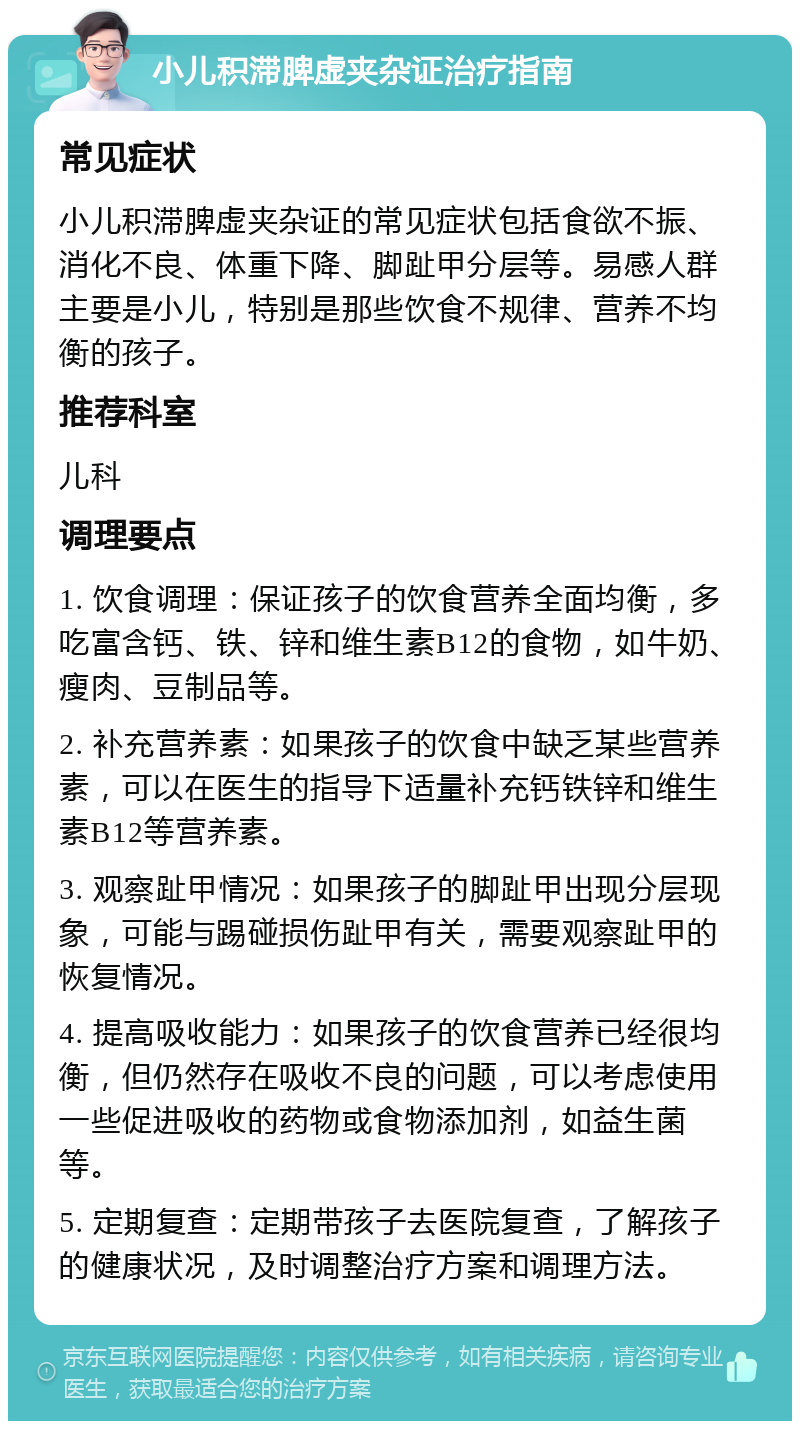 小儿积滞脾虚夹杂证治疗指南 常见症状 小儿积滞脾虚夹杂证的常见症状包括食欲不振、消化不良、体重下降、脚趾甲分层等。易感人群主要是小儿，特别是那些饮食不规律、营养不均衡的孩子。 推荐科室 儿科 调理要点 1. 饮食调理：保证孩子的饮食营养全面均衡，多吃富含钙、铁、锌和维生素B12的食物，如牛奶、瘦肉、豆制品等。 2. 补充营养素：如果孩子的饮食中缺乏某些营养素，可以在医生的指导下适量补充钙铁锌和维生素B12等营养素。 3. 观察趾甲情况：如果孩子的脚趾甲出现分层现象，可能与踢碰损伤趾甲有关，需要观察趾甲的恢复情况。 4. 提高吸收能力：如果孩子的饮食营养已经很均衡，但仍然存在吸收不良的问题，可以考虑使用一些促进吸收的药物或食物添加剂，如益生菌等。 5. 定期复查：定期带孩子去医院复查，了解孩子的健康状况，及时调整治疗方案和调理方法。