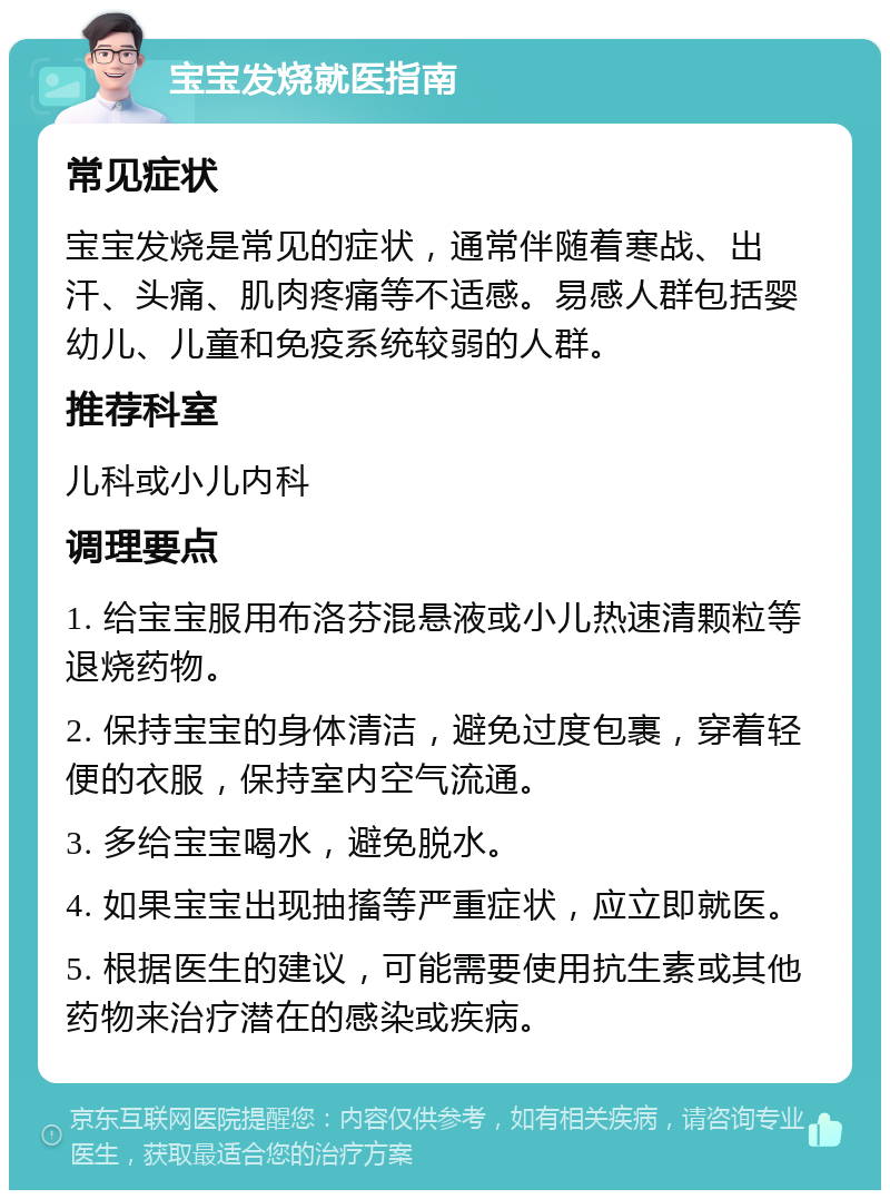 宝宝发烧就医指南 常见症状 宝宝发烧是常见的症状，通常伴随着寒战、出汗、头痛、肌肉疼痛等不适感。易感人群包括婴幼儿、儿童和免疫系统较弱的人群。 推荐科室 儿科或小儿内科 调理要点 1. 给宝宝服用布洛芬混悬液或小儿热速清颗粒等退烧药物。 2. 保持宝宝的身体清洁，避免过度包裹，穿着轻便的衣服，保持室内空气流通。 3. 多给宝宝喝水，避免脱水。 4. 如果宝宝出现抽搐等严重症状，应立即就医。 5. 根据医生的建议，可能需要使用抗生素或其他药物来治疗潜在的感染或疾病。