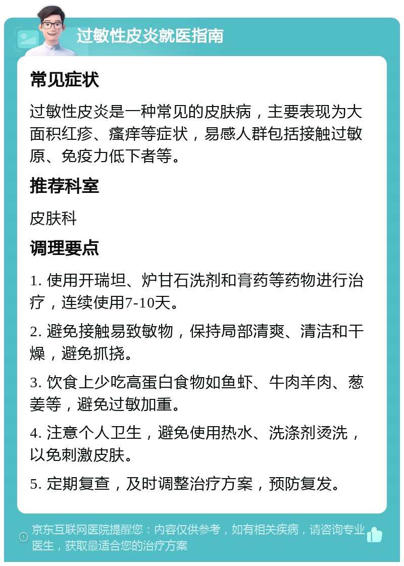 过敏性皮炎就医指南 常见症状 过敏性皮炎是一种常见的皮肤病，主要表现为大面积红疹、瘙痒等症状，易感人群包括接触过敏原、免疫力低下者等。 推荐科室 皮肤科 调理要点 1. 使用开瑞坦、炉甘石洗剂和膏药等药物进行治疗，连续使用7-10天。 2. 避免接触易致敏物，保持局部清爽、清洁和干燥，避免抓挠。 3. 饮食上少吃高蛋白食物如鱼虾、牛肉羊肉、葱姜等，避免过敏加重。 4. 注意个人卫生，避免使用热水、洗涤剂烫洗，以免刺激皮肤。 5. 定期复查，及时调整治疗方案，预防复发。