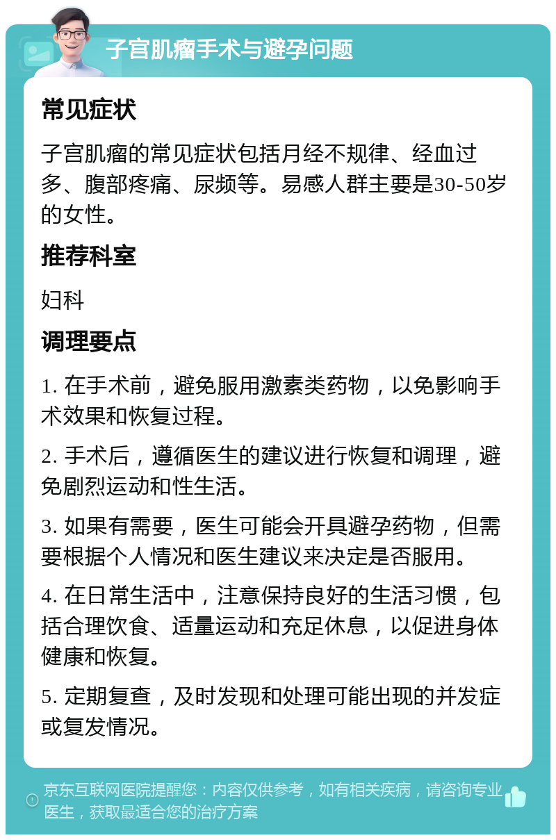 子宫肌瘤手术与避孕问题 常见症状 子宫肌瘤的常见症状包括月经不规律、经血过多、腹部疼痛、尿频等。易感人群主要是30-50岁的女性。 推荐科室 妇科 调理要点 1. 在手术前，避免服用激素类药物，以免影响手术效果和恢复过程。 2. 手术后，遵循医生的建议进行恢复和调理，避免剧烈运动和性生活。 3. 如果有需要，医生可能会开具避孕药物，但需要根据个人情况和医生建议来决定是否服用。 4. 在日常生活中，注意保持良好的生活习惯，包括合理饮食、适量运动和充足休息，以促进身体健康和恢复。 5. 定期复查，及时发现和处理可能出现的并发症或复发情况。