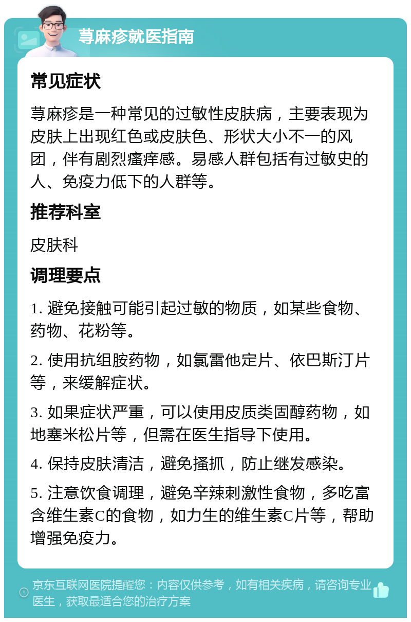 荨麻疹就医指南 常见症状 荨麻疹是一种常见的过敏性皮肤病，主要表现为皮肤上出现红色或皮肤色、形状大小不一的风团，伴有剧烈瘙痒感。易感人群包括有过敏史的人、免疫力低下的人群等。 推荐科室 皮肤科 调理要点 1. 避免接触可能引起过敏的物质，如某些食物、药物、花粉等。 2. 使用抗组胺药物，如氯雷他定片、依巴斯汀片等，来缓解症状。 3. 如果症状严重，可以使用皮质类固醇药物，如地塞米松片等，但需在医生指导下使用。 4. 保持皮肤清洁，避免搔抓，防止继发感染。 5. 注意饮食调理，避免辛辣刺激性食物，多吃富含维生素C的食物，如力生的维生素C片等，帮助增强免疫力。