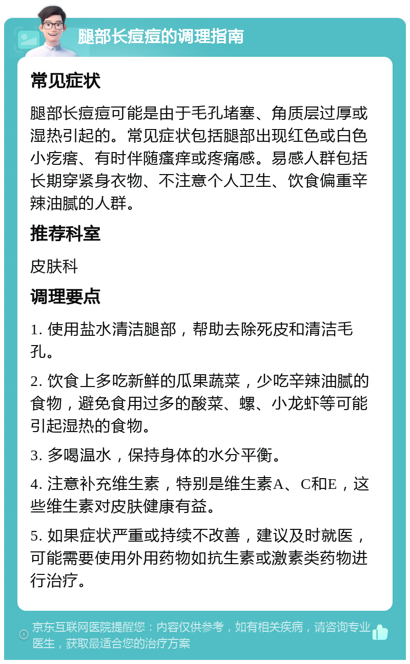 腿部长痘痘的调理指南 常见症状 腿部长痘痘可能是由于毛孔堵塞、角质层过厚或湿热引起的。常见症状包括腿部出现红色或白色小疙瘩、有时伴随瘙痒或疼痛感。易感人群包括长期穿紧身衣物、不注意个人卫生、饮食偏重辛辣油腻的人群。 推荐科室 皮肤科 调理要点 1. 使用盐水清洁腿部，帮助去除死皮和清洁毛孔。 2. 饮食上多吃新鲜的瓜果蔬菜，少吃辛辣油腻的食物，避免食用过多的酸菜、螺、小龙虾等可能引起湿热的食物。 3. 多喝温水，保持身体的水分平衡。 4. 注意补充维生素，特别是维生素A、C和E，这些维生素对皮肤健康有益。 5. 如果症状严重或持续不改善，建议及时就医，可能需要使用外用药物如抗生素或激素类药物进行治疗。