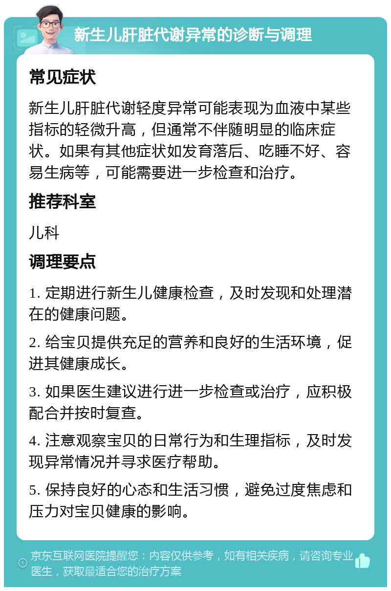 新生儿肝脏代谢异常的诊断与调理 常见症状 新生儿肝脏代谢轻度异常可能表现为血液中某些指标的轻微升高，但通常不伴随明显的临床症状。如果有其他症状如发育落后、吃睡不好、容易生病等，可能需要进一步检查和治疗。 推荐科室 儿科 调理要点 1. 定期进行新生儿健康检查，及时发现和处理潜在的健康问题。 2. 给宝贝提供充足的营养和良好的生活环境，促进其健康成长。 3. 如果医生建议进行进一步检查或治疗，应积极配合并按时复查。 4. 注意观察宝贝的日常行为和生理指标，及时发现异常情况并寻求医疗帮助。 5. 保持良好的心态和生活习惯，避免过度焦虑和压力对宝贝健康的影响。