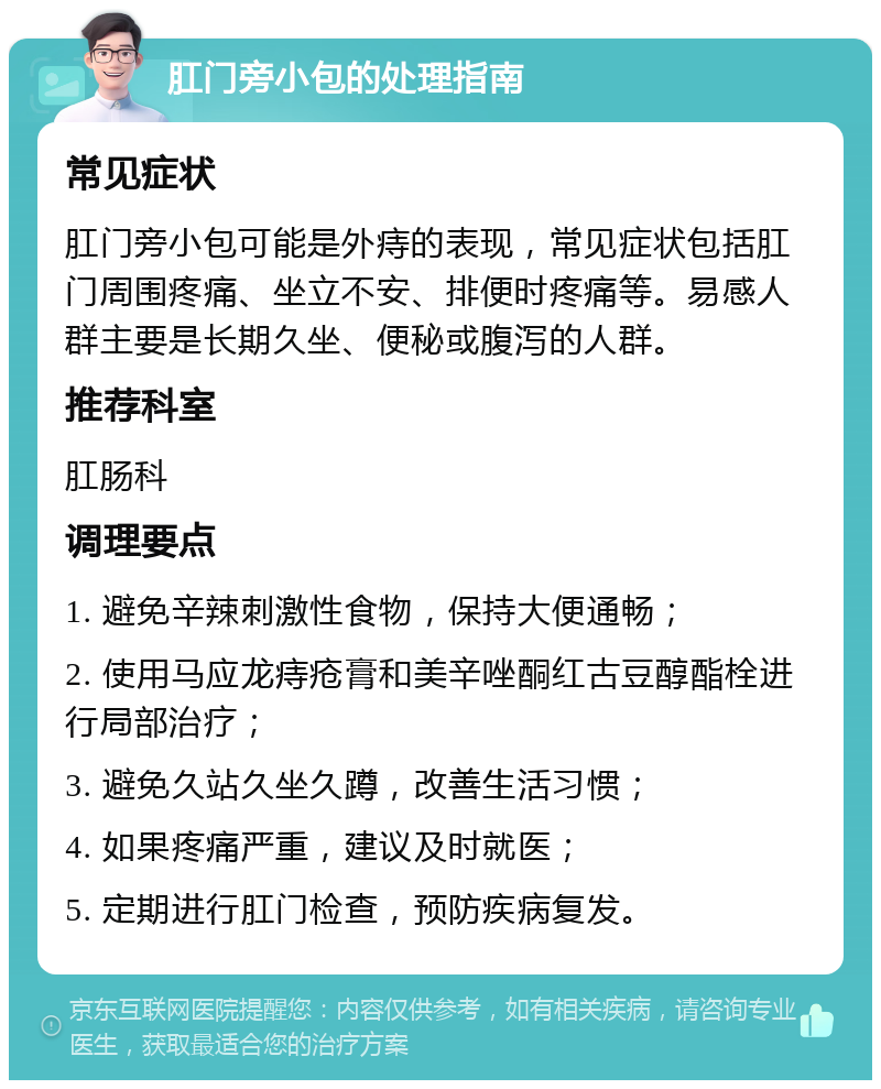 肛门旁小包的处理指南 常见症状 肛门旁小包可能是外痔的表现，常见症状包括肛门周围疼痛、坐立不安、排便时疼痛等。易感人群主要是长期久坐、便秘或腹泻的人群。 推荐科室 肛肠科 调理要点 1. 避免辛辣刺激性食物，保持大便通畅； 2. 使用马应龙痔疮膏和美辛唑酮红古豆醇酯栓进行局部治疗； 3. 避免久站久坐久蹲，改善生活习惯； 4. 如果疼痛严重，建议及时就医； 5. 定期进行肛门检查，预防疾病复发。