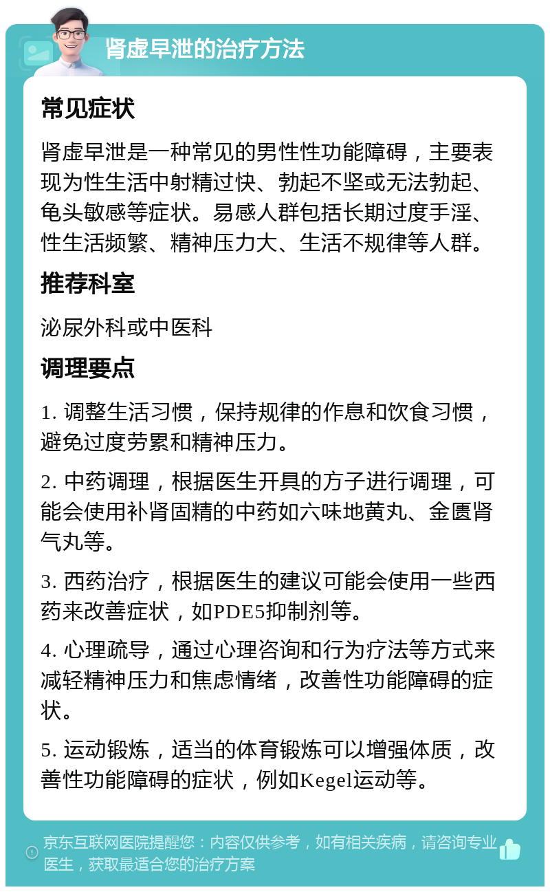 肾虚早泄的治疗方法 常见症状 肾虚早泄是一种常见的男性性功能障碍，主要表现为性生活中射精过快、勃起不坚或无法勃起、龟头敏感等症状。易感人群包括长期过度手淫、性生活频繁、精神压力大、生活不规律等人群。 推荐科室 泌尿外科或中医科 调理要点 1. 调整生活习惯，保持规律的作息和饮食习惯，避免过度劳累和精神压力。 2. 中药调理，根据医生开具的方子进行调理，可能会使用补肾固精的中药如六味地黄丸、金匮肾气丸等。 3. 西药治疗，根据医生的建议可能会使用一些西药来改善症状，如PDE5抑制剂等。 4. 心理疏导，通过心理咨询和行为疗法等方式来减轻精神压力和焦虑情绪，改善性功能障碍的症状。 5. 运动锻炼，适当的体育锻炼可以增强体质，改善性功能障碍的症状，例如Kegel运动等。