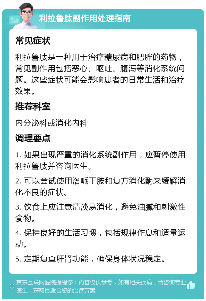 利拉鲁肽副作用处理指南 常见症状 利拉鲁肽是一种用于治疗糖尿病和肥胖的药物，常见副作用包括恶心、呕吐、腹泻等消化系统问题。这些症状可能会影响患者的日常生活和治疗效果。 推荐科室 内分泌科或消化内科 调理要点 1. 如果出现严重的消化系统副作用，应暂停使用利拉鲁肽并咨询医生。 2. 可以尝试使用洛哌丁胺和复方消化酶来缓解消化不良的症状。 3. 饮食上应注意清淡易消化，避免油腻和刺激性食物。 4. 保持良好的生活习惯，包括规律作息和适量运动。 5. 定期复查肝肾功能，确保身体状况稳定。