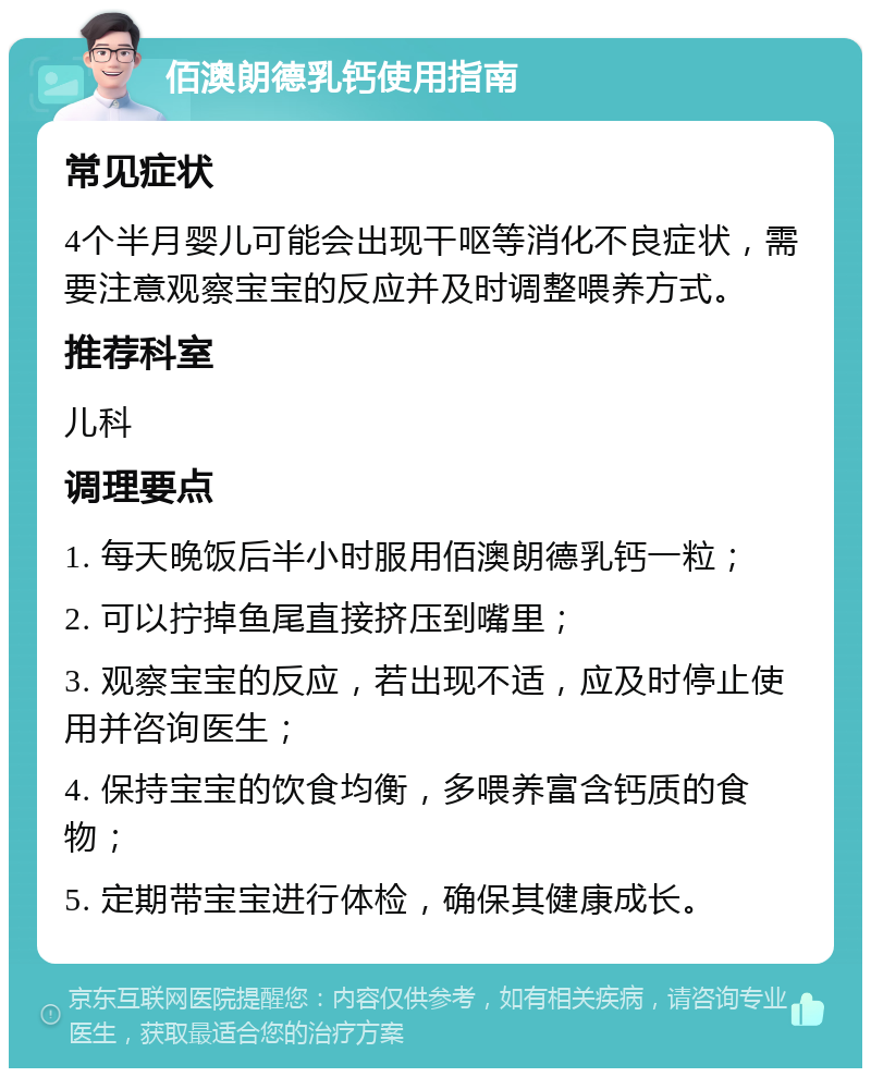 佰澳朗德乳钙使用指南 常见症状 4个半月婴儿可能会出现干呕等消化不良症状，需要注意观察宝宝的反应并及时调整喂养方式。 推荐科室 儿科 调理要点 1. 每天晚饭后半小时服用佰澳朗德乳钙一粒； 2. 可以拧掉鱼尾直接挤压到嘴里； 3. 观察宝宝的反应，若出现不适，应及时停止使用并咨询医生； 4. 保持宝宝的饮食均衡，多喂养富含钙质的食物； 5. 定期带宝宝进行体检，确保其健康成长。