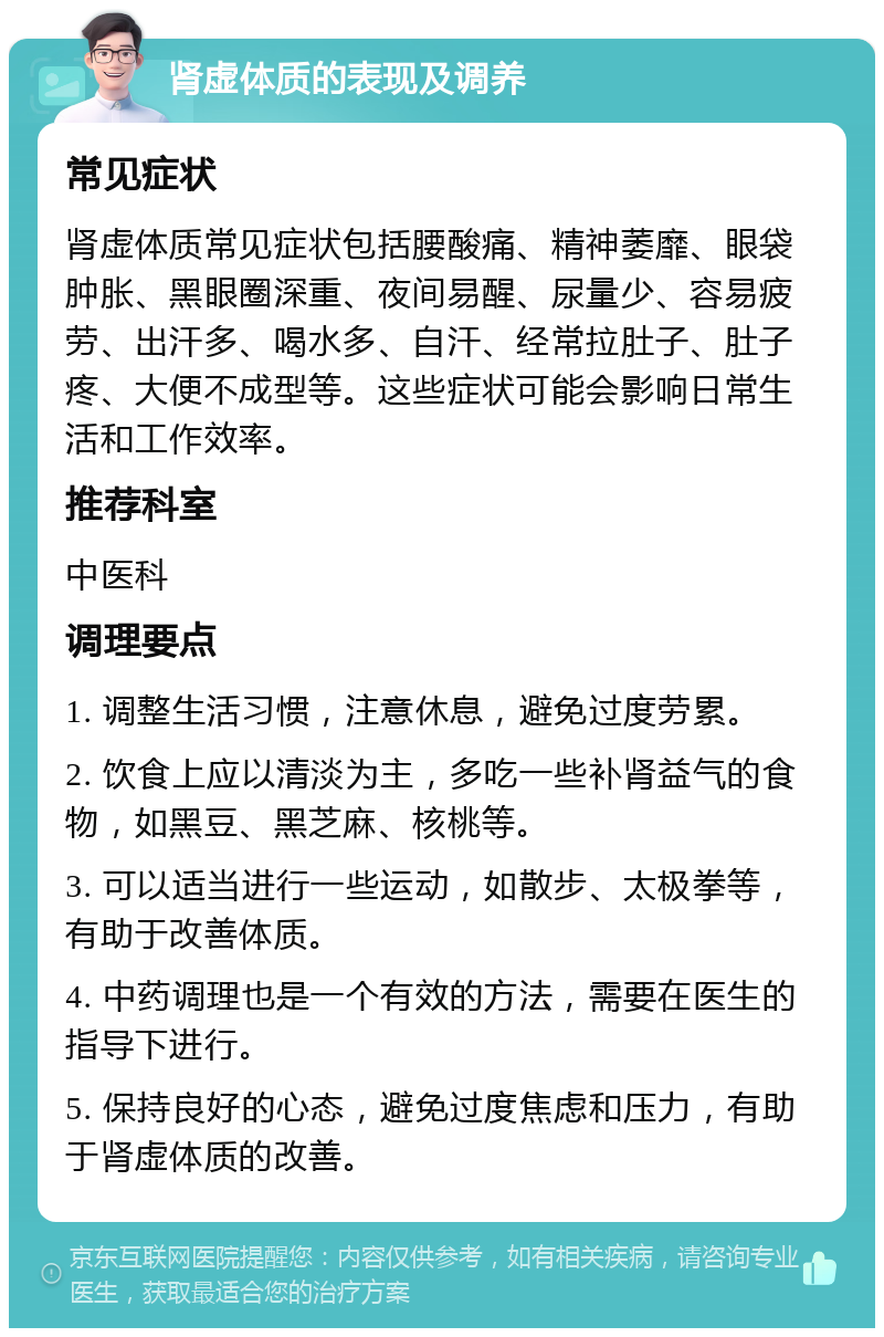 肾虚体质的表现及调养 常见症状 肾虚体质常见症状包括腰酸痛、精神萎靡、眼袋肿胀、黑眼圈深重、夜间易醒、尿量少、容易疲劳、出汗多、喝水多、自汗、经常拉肚子、肚子疼、大便不成型等。这些症状可能会影响日常生活和工作效率。 推荐科室 中医科 调理要点 1. 调整生活习惯，注意休息，避免过度劳累。 2. 饮食上应以清淡为主，多吃一些补肾益气的食物，如黑豆、黑芝麻、核桃等。 3. 可以适当进行一些运动，如散步、太极拳等，有助于改善体质。 4. 中药调理也是一个有效的方法，需要在医生的指导下进行。 5. 保持良好的心态，避免过度焦虑和压力，有助于肾虚体质的改善。