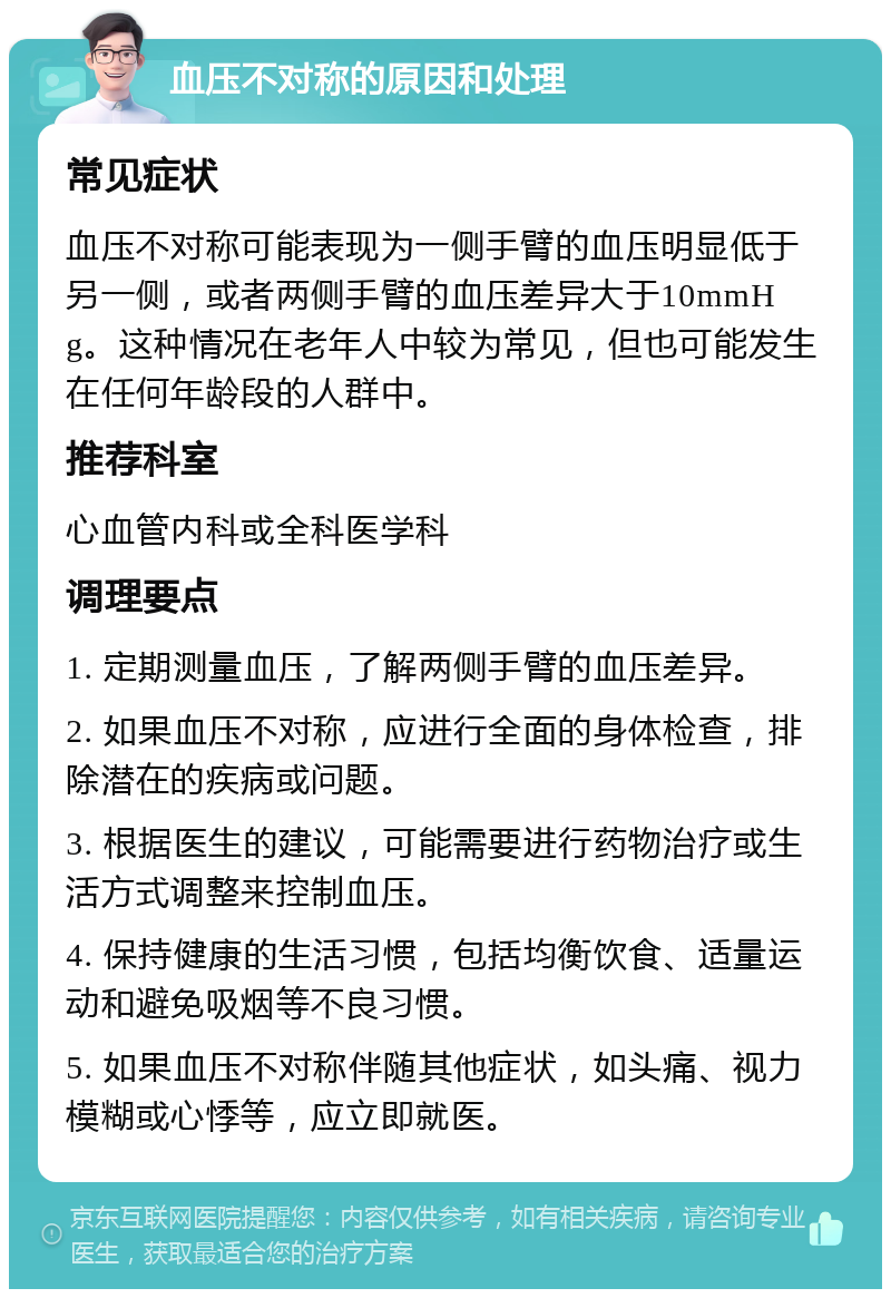 血压不对称的原因和处理 常见症状 血压不对称可能表现为一侧手臂的血压明显低于另一侧，或者两侧手臂的血压差异大于10mmHg。这种情况在老年人中较为常见，但也可能发生在任何年龄段的人群中。 推荐科室 心血管内科或全科医学科 调理要点 1. 定期测量血压，了解两侧手臂的血压差异。 2. 如果血压不对称，应进行全面的身体检查，排除潜在的疾病或问题。 3. 根据医生的建议，可能需要进行药物治疗或生活方式调整来控制血压。 4. 保持健康的生活习惯，包括均衡饮食、适量运动和避免吸烟等不良习惯。 5. 如果血压不对称伴随其他症状，如头痛、视力模糊或心悸等，应立即就医。