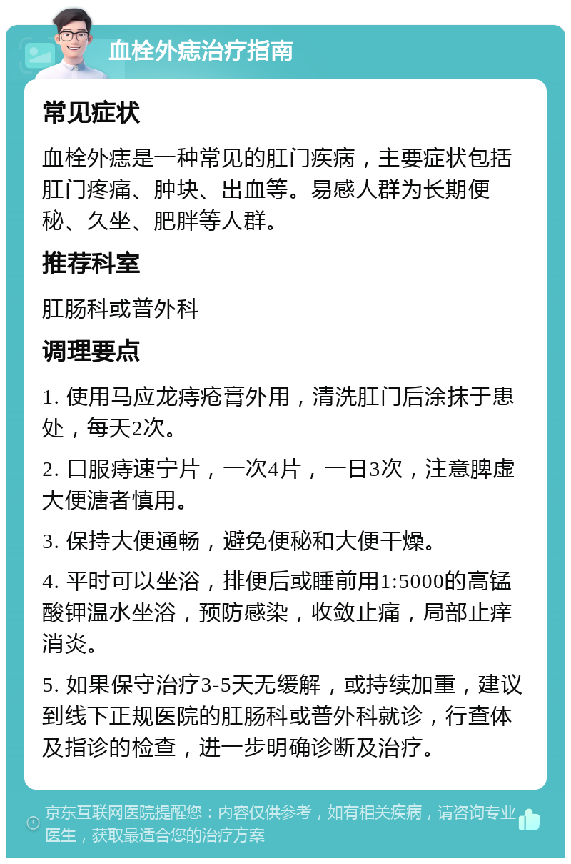 血栓外痣治疗指南 常见症状 血栓外痣是一种常见的肛门疾病，主要症状包括肛门疼痛、肿块、出血等。易感人群为长期便秘、久坐、肥胖等人群。 推荐科室 肛肠科或普外科 调理要点 1. 使用马应龙痔疮膏外用，清洗肛门后涂抹于患处，每天2次。 2. 口服痔速宁片，一次4片，一日3次，注意脾虚大便溏者慎用。 3. 保持大便通畅，避免便秘和大便干燥。 4. 平时可以坐浴，排便后或睡前用1:5000的高锰酸钾温水坐浴，预防感染，收敛止痛，局部止痒消炎。 5. 如果保守治疗3-5天无缓解，或持续加重，建议到线下正规医院的肛肠科或普外科就诊，行查体及指诊的检查，进一步明确诊断及治疗。