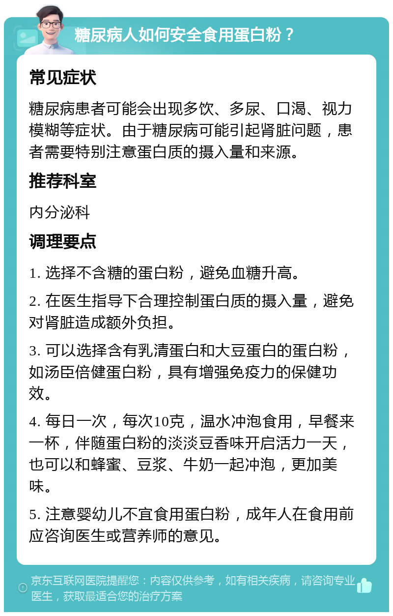 糖尿病人如何安全食用蛋白粉？ 常见症状 糖尿病患者可能会出现多饮、多尿、口渴、视力模糊等症状。由于糖尿病可能引起肾脏问题，患者需要特别注意蛋白质的摄入量和来源。 推荐科室 内分泌科 调理要点 1. 选择不含糖的蛋白粉，避免血糖升高。 2. 在医生指导下合理控制蛋白质的摄入量，避免对肾脏造成额外负担。 3. 可以选择含有乳清蛋白和大豆蛋白的蛋白粉，如汤臣倍健蛋白粉，具有增强免疫力的保健功效。 4. 每日一次，每次10克，温水冲泡食用，早餐来一杯，伴随蛋白粉的淡淡豆香味开启活力一天，也可以和蜂蜜、豆浆、牛奶一起冲泡，更加美味。 5. 注意婴幼儿不宜食用蛋白粉，成年人在食用前应咨询医生或营养师的意见。