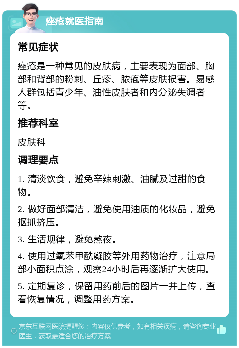 痤疮就医指南 常见症状 痤疮是一种常见的皮肤病，主要表现为面部、胸部和背部的粉刺、丘疹、脓疱等皮肤损害。易感人群包括青少年、油性皮肤者和内分泌失调者等。 推荐科室 皮肤科 调理要点 1. 清淡饮食，避免辛辣刺激、油腻及过甜的食物。 2. 做好面部清洁，避免使用油质的化妆品，避免抠抓挤压。 3. 生活规律，避免熬夜。 4. 使用过氧苯甲酰凝胶等外用药物治疗，注意局部小面积点涂，观察24小时后再逐渐扩大使用。 5. 定期复诊，保留用药前后的图片一并上传，查看恢复情况，调整用药方案。