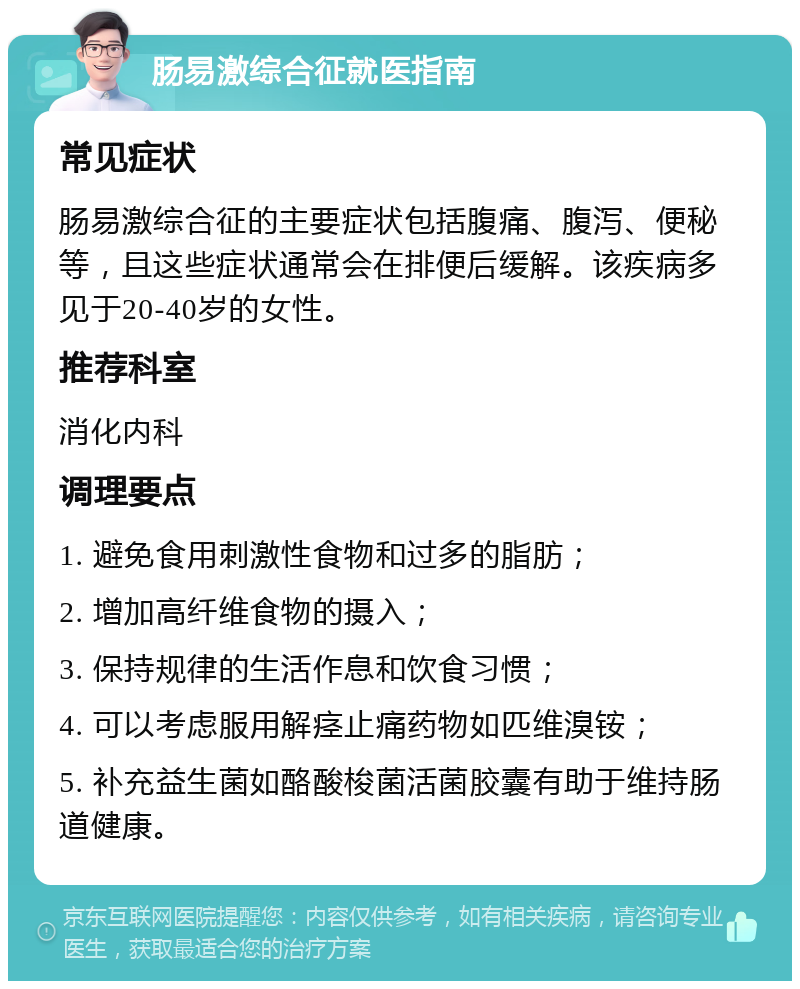 肠易激综合征就医指南 常见症状 肠易激综合征的主要症状包括腹痛、腹泻、便秘等，且这些症状通常会在排便后缓解。该疾病多见于20-40岁的女性。 推荐科室 消化内科 调理要点 1. 避免食用刺激性食物和过多的脂肪； 2. 增加高纤维食物的摄入； 3. 保持规律的生活作息和饮食习惯； 4. 可以考虑服用解痉止痛药物如匹维溴铵； 5. 补充益生菌如酪酸梭菌活菌胶囊有助于维持肠道健康。