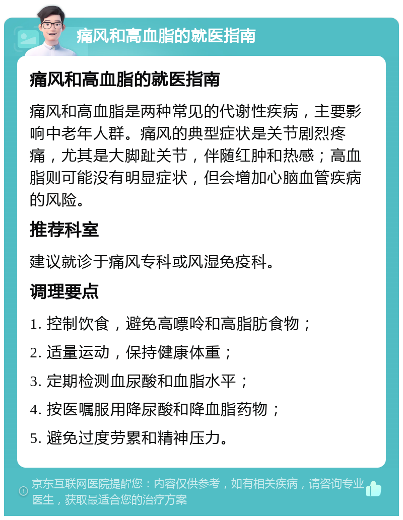 痛风和高血脂的就医指南 痛风和高血脂的就医指南 痛风和高血脂是两种常见的代谢性疾病，主要影响中老年人群。痛风的典型症状是关节剧烈疼痛，尤其是大脚趾关节，伴随红肿和热感；高血脂则可能没有明显症状，但会增加心脑血管疾病的风险。 推荐科室 建议就诊于痛风专科或风湿免疫科。 调理要点 1. 控制饮食，避免高嘌呤和高脂肪食物； 2. 适量运动，保持健康体重； 3. 定期检测血尿酸和血脂水平； 4. 按医嘱服用降尿酸和降血脂药物； 5. 避免过度劳累和精神压力。