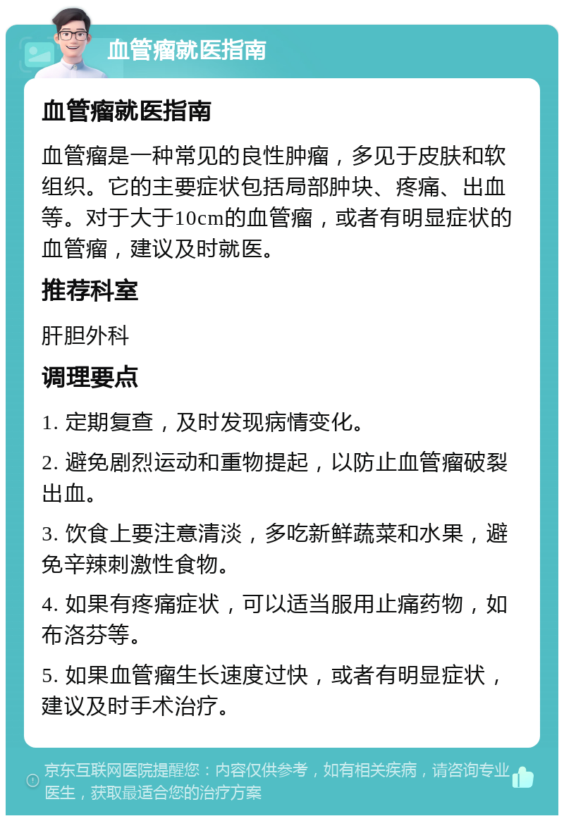 血管瘤就医指南 血管瘤就医指南 血管瘤是一种常见的良性肿瘤，多见于皮肤和软组织。它的主要症状包括局部肿块、疼痛、出血等。对于大于10cm的血管瘤，或者有明显症状的血管瘤，建议及时就医。 推荐科室 肝胆外科 调理要点 1. 定期复查，及时发现病情变化。 2. 避免剧烈运动和重物提起，以防止血管瘤破裂出血。 3. 饮食上要注意清淡，多吃新鲜蔬菜和水果，避免辛辣刺激性食物。 4. 如果有疼痛症状，可以适当服用止痛药物，如布洛芬等。 5. 如果血管瘤生长速度过快，或者有明显症状，建议及时手术治疗。