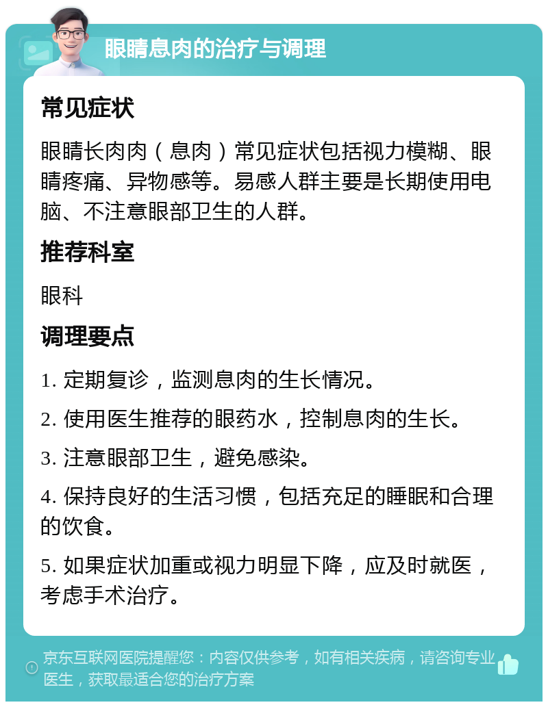 眼睛息肉的治疗与调理 常见症状 眼睛长肉肉（息肉）常见症状包括视力模糊、眼睛疼痛、异物感等。易感人群主要是长期使用电脑、不注意眼部卫生的人群。 推荐科室 眼科 调理要点 1. 定期复诊，监测息肉的生长情况。 2. 使用医生推荐的眼药水，控制息肉的生长。 3. 注意眼部卫生，避免感染。 4. 保持良好的生活习惯，包括充足的睡眠和合理的饮食。 5. 如果症状加重或视力明显下降，应及时就医，考虑手术治疗。