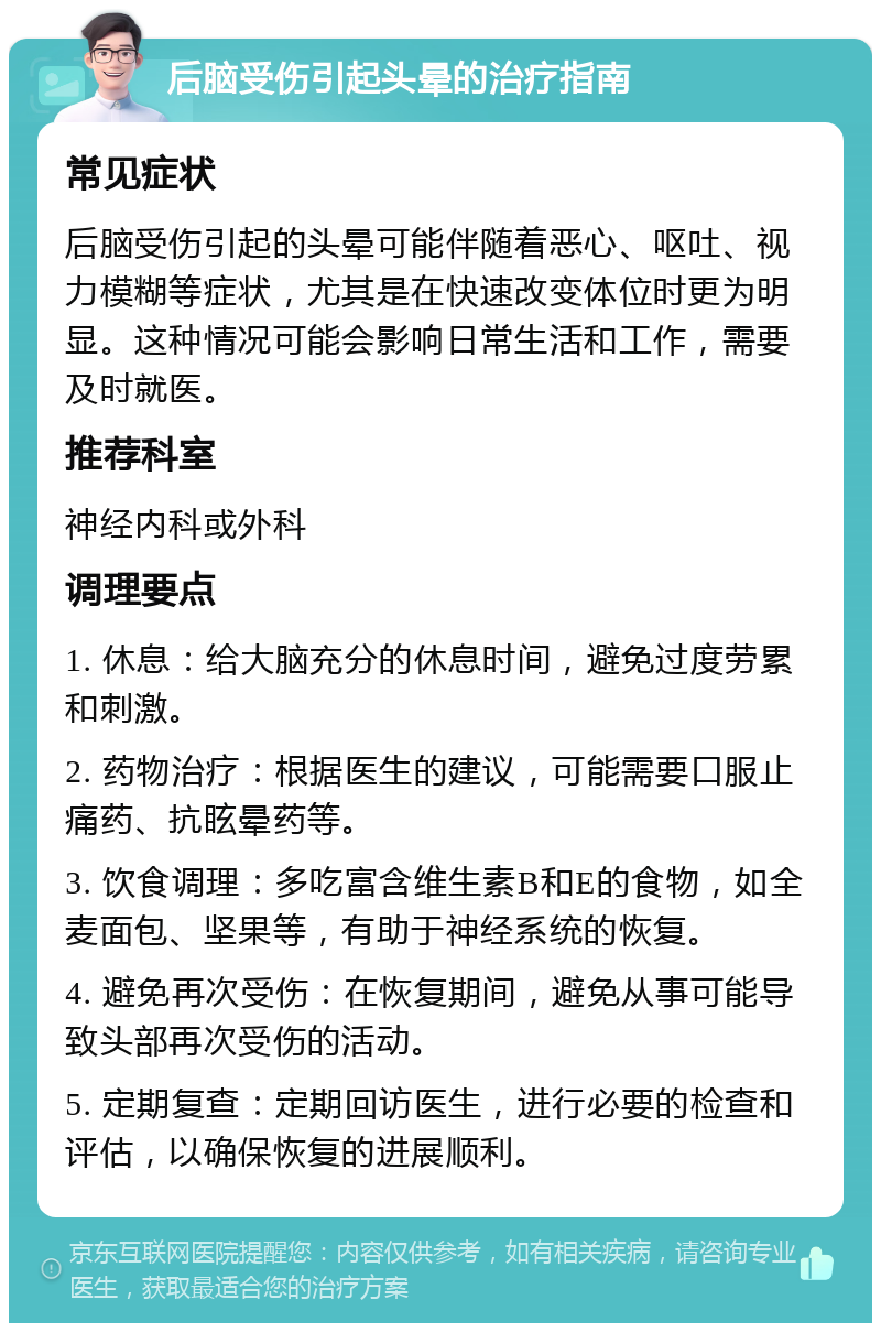 后脑受伤引起头晕的治疗指南 常见症状 后脑受伤引起的头晕可能伴随着恶心、呕吐、视力模糊等症状，尤其是在快速改变体位时更为明显。这种情况可能会影响日常生活和工作，需要及时就医。 推荐科室 神经内科或外科 调理要点 1. 休息：给大脑充分的休息时间，避免过度劳累和刺激。 2. 药物治疗：根据医生的建议，可能需要口服止痛药、抗眩晕药等。 3. 饮食调理：多吃富含维生素B和E的食物，如全麦面包、坚果等，有助于神经系统的恢复。 4. 避免再次受伤：在恢复期间，避免从事可能导致头部再次受伤的活动。 5. 定期复查：定期回访医生，进行必要的检查和评估，以确保恢复的进展顺利。