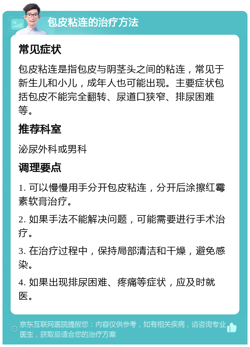 包皮粘连的治疗方法 常见症状 包皮粘连是指包皮与阴茎头之间的粘连，常见于新生儿和小儿，成年人也可能出现。主要症状包括包皮不能完全翻转、尿道口狭窄、排尿困难等。 推荐科室 泌尿外科或男科 调理要点 1. 可以慢慢用手分开包皮粘连，分开后涂擦红霉素软膏治疗。 2. 如果手法不能解决问题，可能需要进行手术治疗。 3. 在治疗过程中，保持局部清洁和干燥，避免感染。 4. 如果出现排尿困难、疼痛等症状，应及时就医。