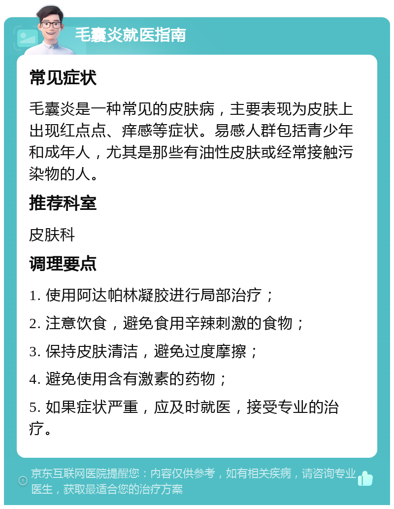 毛囊炎就医指南 常见症状 毛囊炎是一种常见的皮肤病，主要表现为皮肤上出现红点点、痒感等症状。易感人群包括青少年和成年人，尤其是那些有油性皮肤或经常接触污染物的人。 推荐科室 皮肤科 调理要点 1. 使用阿达帕林凝胶进行局部治疗； 2. 注意饮食，避免食用辛辣刺激的食物； 3. 保持皮肤清洁，避免过度摩擦； 4. 避免使用含有激素的药物； 5. 如果症状严重，应及时就医，接受专业的治疗。