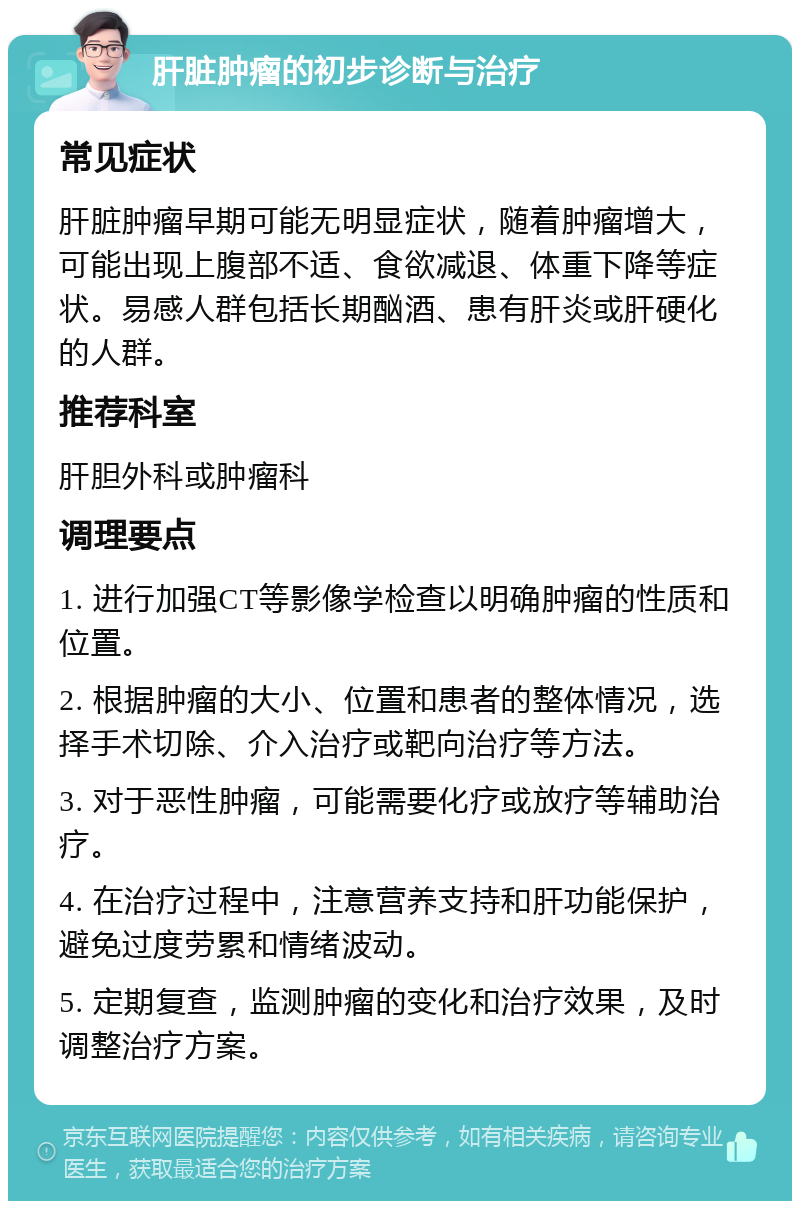 肝脏肿瘤的初步诊断与治疗 常见症状 肝脏肿瘤早期可能无明显症状，随着肿瘤增大，可能出现上腹部不适、食欲减退、体重下降等症状。易感人群包括长期酗酒、患有肝炎或肝硬化的人群。 推荐科室 肝胆外科或肿瘤科 调理要点 1. 进行加强CT等影像学检查以明确肿瘤的性质和位置。 2. 根据肿瘤的大小、位置和患者的整体情况，选择手术切除、介入治疗或靶向治疗等方法。 3. 对于恶性肿瘤，可能需要化疗或放疗等辅助治疗。 4. 在治疗过程中，注意营养支持和肝功能保护，避免过度劳累和情绪波动。 5. 定期复查，监测肿瘤的变化和治疗效果，及时调整治疗方案。