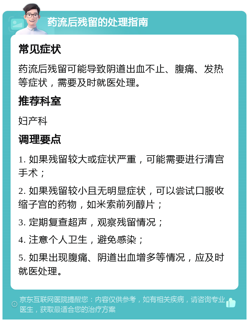 药流后残留的处理指南 常见症状 药流后残留可能导致阴道出血不止、腹痛、发热等症状，需要及时就医处理。 推荐科室 妇产科 调理要点 1. 如果残留较大或症状严重，可能需要进行清宫手术； 2. 如果残留较小且无明显症状，可以尝试口服收缩子宫的药物，如米索前列醇片； 3. 定期复查超声，观察残留情况； 4. 注意个人卫生，避免感染； 5. 如果出现腹痛、阴道出血增多等情况，应及时就医处理。