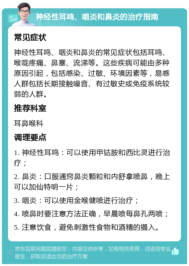 神经性耳鸣、咽炎和鼻炎的治疗指南 常见症状 神经性耳鸣、咽炎和鼻炎的常见症状包括耳鸣、喉咙疼痛、鼻塞、流涕等。这些疾病可能由多种原因引起，包括感染、过敏、环境因素等，易感人群包括长期接触噪音、有过敏史或免疫系统较弱的人群。 推荐科室 耳鼻喉科 调理要点 1. 神经性耳鸣：可以使用甲钴胺和西比灵进行治疗； 2. 鼻炎：口服通窍鼻炎颗粒和内舒拿喷鼻，晚上可以加仙特明一片； 3. 咽炎：可以使用金喉健喷进行治疗； 4. 喷鼻时要注意方法正确，早晨喷每鼻孔两喷； 5. 注意饮食，避免刺激性食物和酒精的摄入。