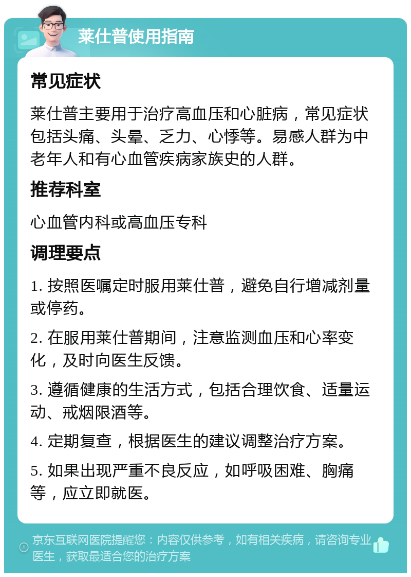 莱仕普使用指南 常见症状 莱仕普主要用于治疗高血压和心脏病，常见症状包括头痛、头晕、乏力、心悸等。易感人群为中老年人和有心血管疾病家族史的人群。 推荐科室 心血管内科或高血压专科 调理要点 1. 按照医嘱定时服用莱仕普，避免自行增减剂量或停药。 2. 在服用莱仕普期间，注意监测血压和心率变化，及时向医生反馈。 3. 遵循健康的生活方式，包括合理饮食、适量运动、戒烟限酒等。 4. 定期复查，根据医生的建议调整治疗方案。 5. 如果出现严重不良反应，如呼吸困难、胸痛等，应立即就医。