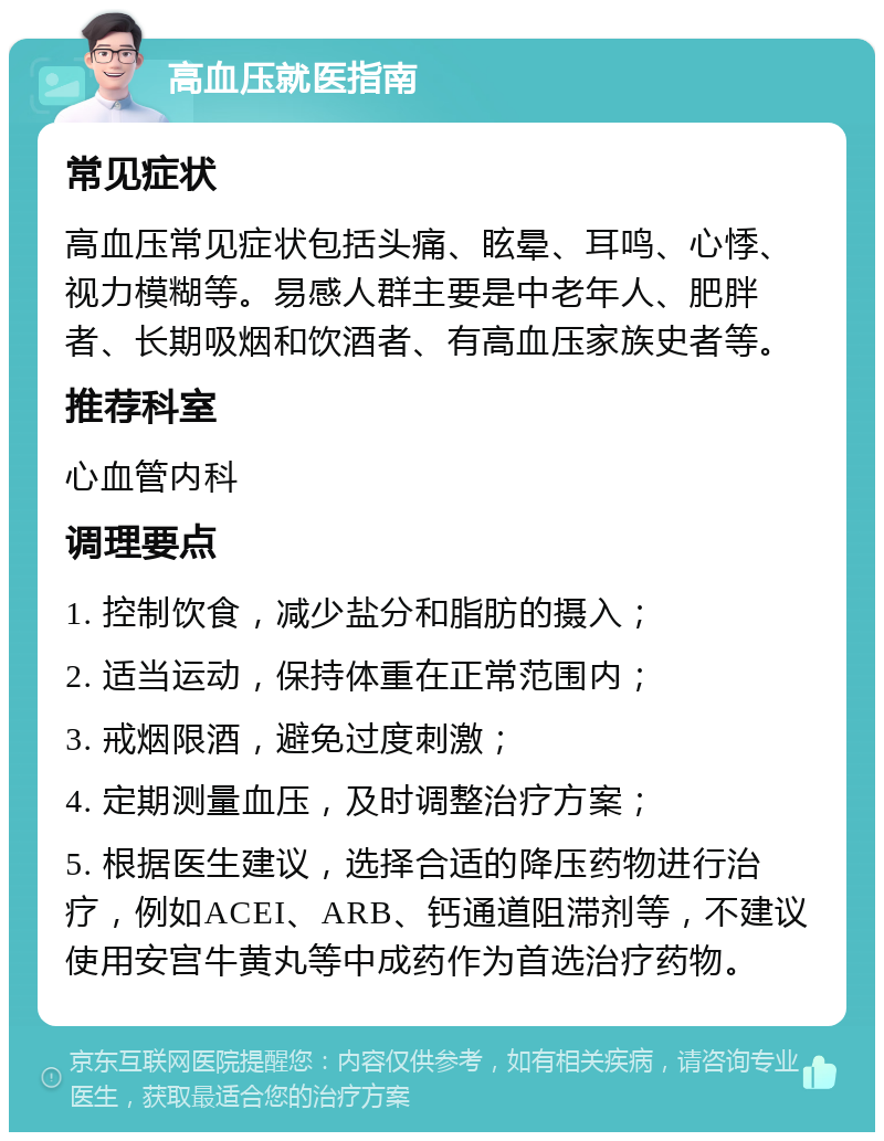 高血压就医指南 常见症状 高血压常见症状包括头痛、眩晕、耳鸣、心悸、视力模糊等。易感人群主要是中老年人、肥胖者、长期吸烟和饮酒者、有高血压家族史者等。 推荐科室 心血管内科 调理要点 1. 控制饮食，减少盐分和脂肪的摄入； 2. 适当运动，保持体重在正常范围内； 3. 戒烟限酒，避免过度刺激； 4. 定期测量血压，及时调整治疗方案； 5. 根据医生建议，选择合适的降压药物进行治疗，例如ACEI、ARB、钙通道阻滞剂等，不建议使用安宫牛黄丸等中成药作为首选治疗药物。