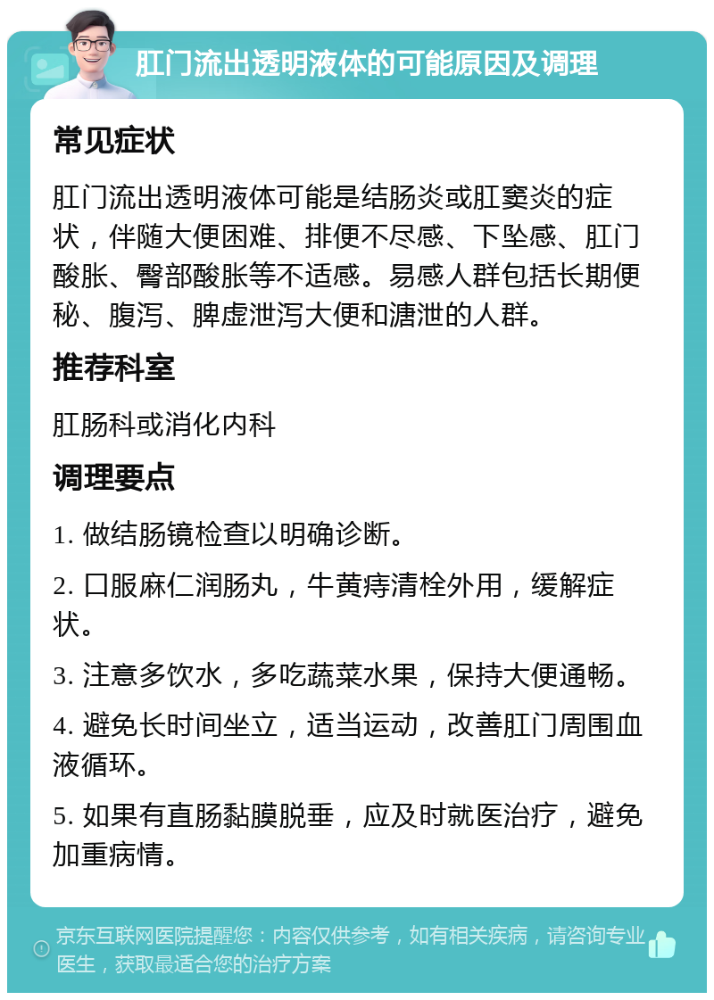 肛门流出透明液体的可能原因及调理 常见症状 肛门流出透明液体可能是结肠炎或肛窦炎的症状，伴随大便困难、排便不尽感、下坠感、肛门酸胀、臀部酸胀等不适感。易感人群包括长期便秘、腹泻、脾虚泄泻大便和溏泄的人群。 推荐科室 肛肠科或消化内科 调理要点 1. 做结肠镜检查以明确诊断。 2. 口服麻仁润肠丸，牛黄痔清栓外用，缓解症状。 3. 注意多饮水，多吃蔬菜水果，保持大便通畅。 4. 避免长时间坐立，适当运动，改善肛门周围血液循环。 5. 如果有直肠黏膜脱垂，应及时就医治疗，避免加重病情。