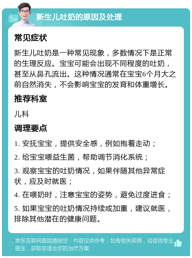 新生儿吐奶的原因及处理 常见症状 新生儿吐奶是一种常见现象，多数情况下是正常的生理反应。宝宝可能会出现不同程度的吐奶，甚至从鼻孔流出。这种情况通常在宝宝6个月大之前自然消失，不会影响宝宝的发育和体重增长。 推荐科室 儿科 调理要点 1. 安抚宝宝，提供安全感，例如抱着走动； 2. 给宝宝喂益生菌，帮助调节消化系统； 3. 观察宝宝的吐奶情况，如果伴随其他异常症状，应及时就医； 4. 在喂奶时，注意宝宝的姿势，避免过度进食； 5. 如果宝宝的吐奶情况持续或加重，建议就医，排除其他潜在的健康问题。