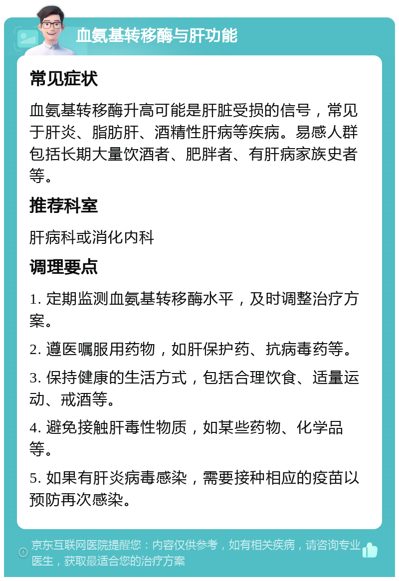 血氨基转移酶与肝功能 常见症状 血氨基转移酶升高可能是肝脏受损的信号，常见于肝炎、脂肪肝、酒精性肝病等疾病。易感人群包括长期大量饮酒者、肥胖者、有肝病家族史者等。 推荐科室 肝病科或消化内科 调理要点 1. 定期监测血氨基转移酶水平，及时调整治疗方案。 2. 遵医嘱服用药物，如肝保护药、抗病毒药等。 3. 保持健康的生活方式，包括合理饮食、适量运动、戒酒等。 4. 避免接触肝毒性物质，如某些药物、化学品等。 5. 如果有肝炎病毒感染，需要接种相应的疫苗以预防再次感染。