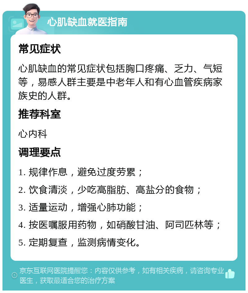 心肌缺血就医指南 常见症状 心肌缺血的常见症状包括胸口疼痛、乏力、气短等，易感人群主要是中老年人和有心血管疾病家族史的人群。 推荐科室 心内科 调理要点 1. 规律作息，避免过度劳累； 2. 饮食清淡，少吃高脂肪、高盐分的食物； 3. 适量运动，增强心肺功能； 4. 按医嘱服用药物，如硝酸甘油、阿司匹林等； 5. 定期复查，监测病情变化。