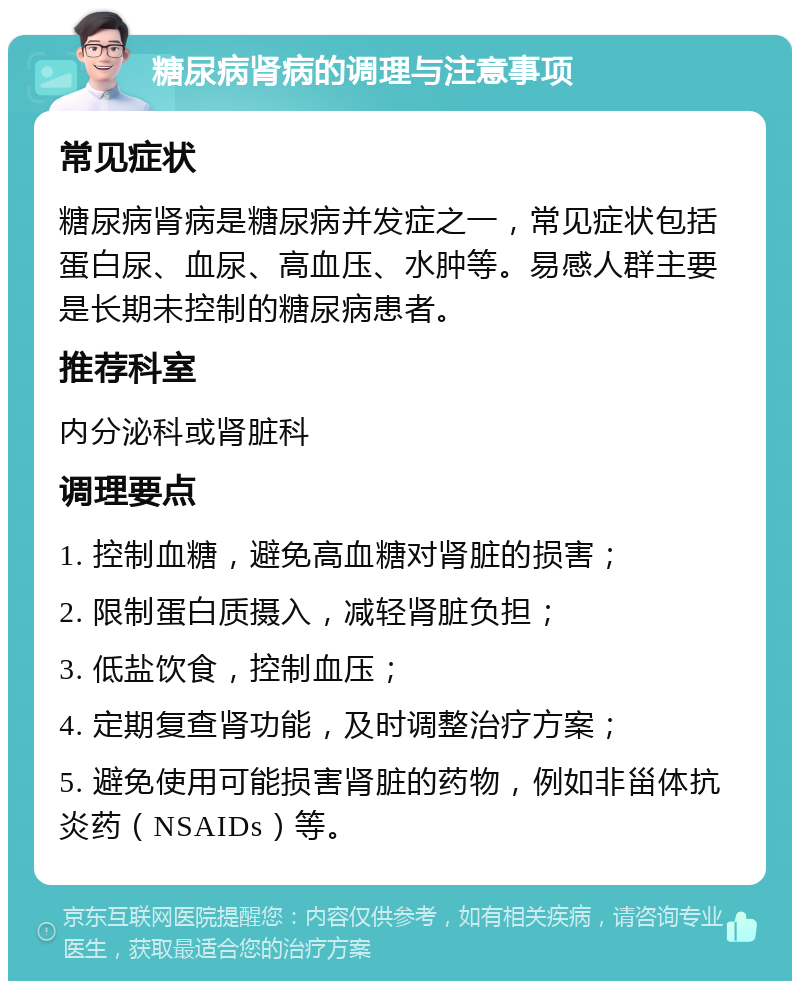 糖尿病肾病的调理与注意事项 常见症状 糖尿病肾病是糖尿病并发症之一，常见症状包括蛋白尿、血尿、高血压、水肿等。易感人群主要是长期未控制的糖尿病患者。 推荐科室 内分泌科或肾脏科 调理要点 1. 控制血糖，避免高血糖对肾脏的损害； 2. 限制蛋白质摄入，减轻肾脏负担； 3. 低盐饮食，控制血压； 4. 定期复查肾功能，及时调整治疗方案； 5. 避免使用可能损害肾脏的药物，例如非甾体抗炎药（NSAIDs）等。