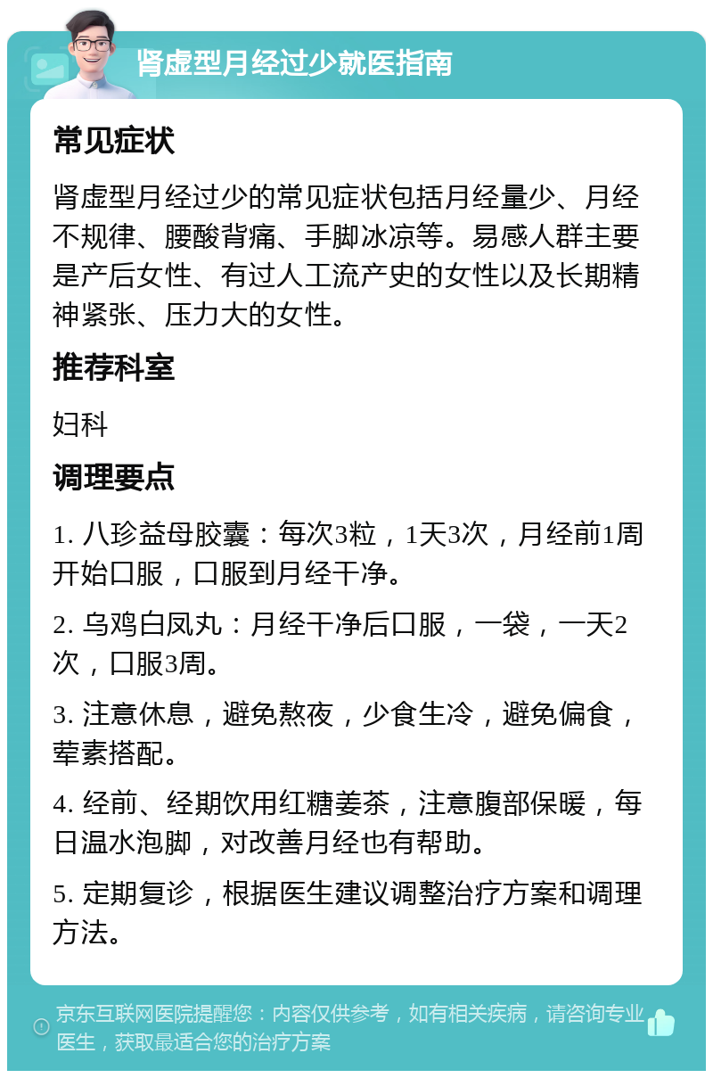 肾虚型月经过少就医指南 常见症状 肾虚型月经过少的常见症状包括月经量少、月经不规律、腰酸背痛、手脚冰凉等。易感人群主要是产后女性、有过人工流产史的女性以及长期精神紧张、压力大的女性。 推荐科室 妇科 调理要点 1. 八珍益母胶囊：每次3粒，1天3次，月经前1周开始口服，口服到月经干净。 2. 乌鸡白凤丸：月经干净后口服，一袋，一天2次，口服3周。 3. 注意休息，避免熬夜，少食生冷，避免偏食，荤素搭配。 4. 经前、经期饮用红糖姜茶，注意腹部保暖，每日温水泡脚，对改善月经也有帮助。 5. 定期复诊，根据医生建议调整治疗方案和调理方法。