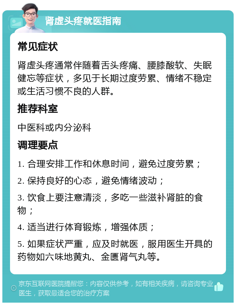 肾虚头疼就医指南 常见症状 肾虚头疼通常伴随着舌头疼痛、腰膝酸软、失眠健忘等症状，多见于长期过度劳累、情绪不稳定或生活习惯不良的人群。 推荐科室 中医科或内分泌科 调理要点 1. 合理安排工作和休息时间，避免过度劳累； 2. 保持良好的心态，避免情绪波动； 3. 饮食上要注意清淡，多吃一些滋补肾脏的食物； 4. 适当进行体育锻炼，增强体质； 5. 如果症状严重，应及时就医，服用医生开具的药物如六味地黄丸、金匮肾气丸等。