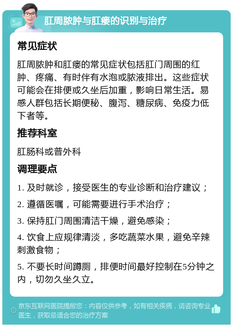 肛周脓肿与肛瘘的识别与治疗 常见症状 肛周脓肿和肛瘘的常见症状包括肛门周围的红肿、疼痛、有时伴有水泡或脓液排出。这些症状可能会在排便或久坐后加重，影响日常生活。易感人群包括长期便秘、腹泻、糖尿病、免疫力低下者等。 推荐科室 肛肠科或普外科 调理要点 1. 及时就诊，接受医生的专业诊断和治疗建议； 2. 遵循医嘱，可能需要进行手术治疗； 3. 保持肛门周围清洁干燥，避免感染； 4. 饮食上应规律清淡，多吃蔬菜水果，避免辛辣刺激食物； 5. 不要长时间蹲厕，排便时间最好控制在5分钟之内，切勿久坐久立。