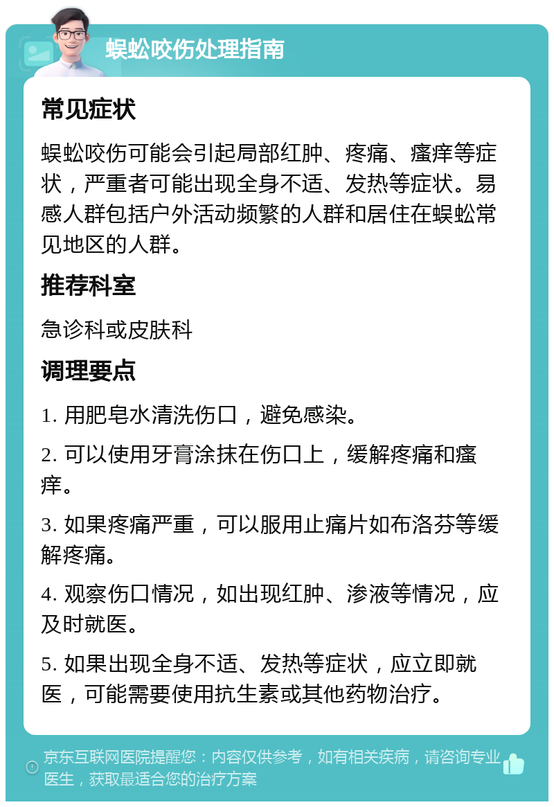 蜈蚣咬伤处理指南 常见症状 蜈蚣咬伤可能会引起局部红肿、疼痛、瘙痒等症状，严重者可能出现全身不适、发热等症状。易感人群包括户外活动频繁的人群和居住在蜈蚣常见地区的人群。 推荐科室 急诊科或皮肤科 调理要点 1. 用肥皂水清洗伤口，避免感染。 2. 可以使用牙膏涂抹在伤口上，缓解疼痛和瘙痒。 3. 如果疼痛严重，可以服用止痛片如布洛芬等缓解疼痛。 4. 观察伤口情况，如出现红肿、渗液等情况，应及时就医。 5. 如果出现全身不适、发热等症状，应立即就医，可能需要使用抗生素或其他药物治疗。