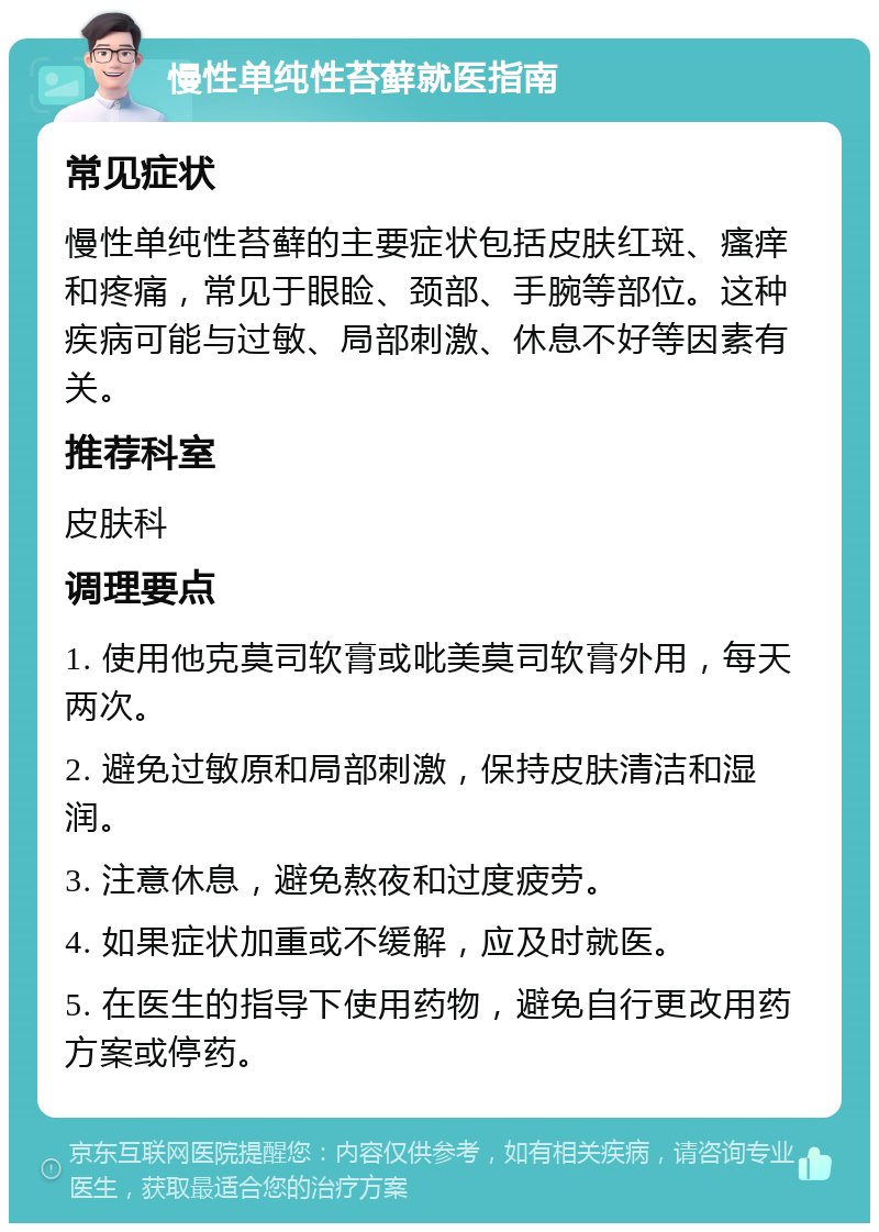 慢性单纯性苔藓就医指南 常见症状 慢性单纯性苔藓的主要症状包括皮肤红斑、瘙痒和疼痛，常见于眼睑、颈部、手腕等部位。这种疾病可能与过敏、局部刺激、休息不好等因素有关。 推荐科室 皮肤科 调理要点 1. 使用他克莫司软膏或吡美莫司软膏外用，每天两次。 2. 避免过敏原和局部刺激，保持皮肤清洁和湿润。 3. 注意休息，避免熬夜和过度疲劳。 4. 如果症状加重或不缓解，应及时就医。 5. 在医生的指导下使用药物，避免自行更改用药方案或停药。