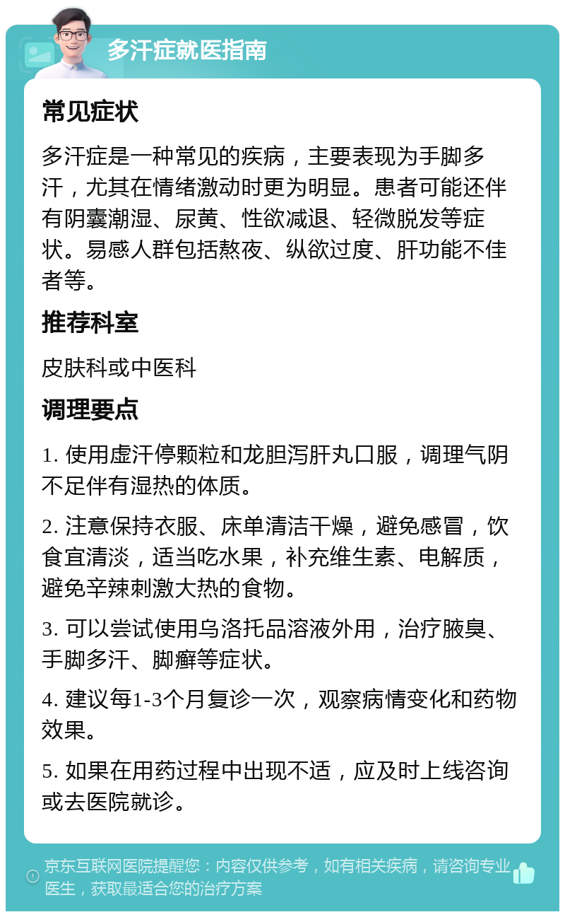 多汗症就医指南 常见症状 多汗症是一种常见的疾病，主要表现为手脚多汗，尤其在情绪激动时更为明显。患者可能还伴有阴囊潮湿、尿黄、性欲减退、轻微脱发等症状。易感人群包括熬夜、纵欲过度、肝功能不佳者等。 推荐科室 皮肤科或中医科 调理要点 1. 使用虚汗停颗粒和龙胆泻肝丸口服，调理气阴不足伴有湿热的体质。 2. 注意保持衣服、床单清洁干燥，避免感冒，饮食宜清淡，适当吃水果，补充维生素、电解质，避免辛辣刺激大热的食物。 3. 可以尝试使用乌洛托品溶液外用，治疗腋臭、手脚多汗、脚癣等症状。 4. 建议每1-3个月复诊一次，观察病情变化和药物效果。 5. 如果在用药过程中出现不适，应及时上线咨询或去医院就诊。