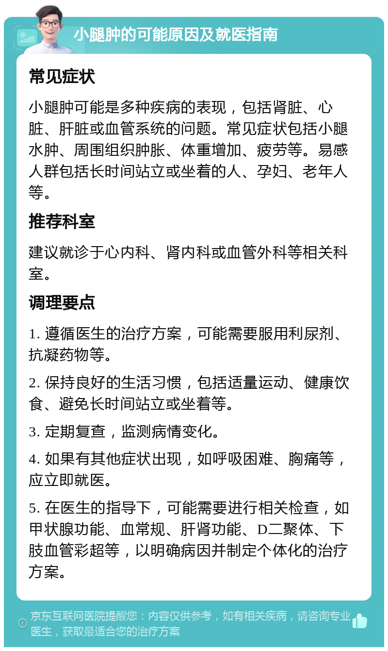 小腿肿的可能原因及就医指南 常见症状 小腿肿可能是多种疾病的表现，包括肾脏、心脏、肝脏或血管系统的问题。常见症状包括小腿水肿、周围组织肿胀、体重增加、疲劳等。易感人群包括长时间站立或坐着的人、孕妇、老年人等。 推荐科室 建议就诊于心内科、肾内科或血管外科等相关科室。 调理要点 1. 遵循医生的治疗方案，可能需要服用利尿剂、抗凝药物等。 2. 保持良好的生活习惯，包括适量运动、健康饮食、避免长时间站立或坐着等。 3. 定期复查，监测病情变化。 4. 如果有其他症状出现，如呼吸困难、胸痛等，应立即就医。 5. 在医生的指导下，可能需要进行相关检查，如甲状腺功能、血常规、肝肾功能、D二聚体、下肢血管彩超等，以明确病因并制定个体化的治疗方案。