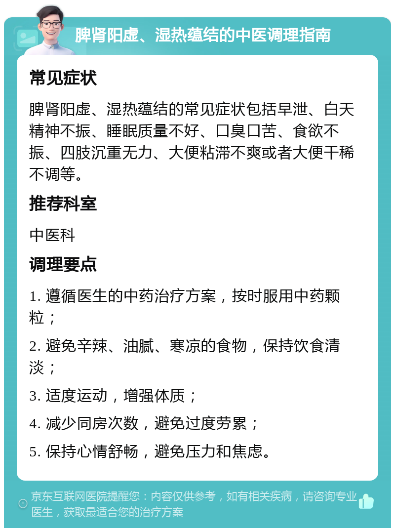 脾肾阳虚、湿热蕴结的中医调理指南 常见症状 脾肾阳虚、湿热蕴结的常见症状包括早泄、白天精神不振、睡眠质量不好、口臭口苦、食欲不振、四肢沉重无力、大便粘滞不爽或者大便干稀不调等。 推荐科室 中医科 调理要点 1. 遵循医生的中药治疗方案，按时服用中药颗粒； 2. 避免辛辣、油腻、寒凉的食物，保持饮食清淡； 3. 适度运动，增强体质； 4. 减少同房次数，避免过度劳累； 5. 保持心情舒畅，避免压力和焦虑。