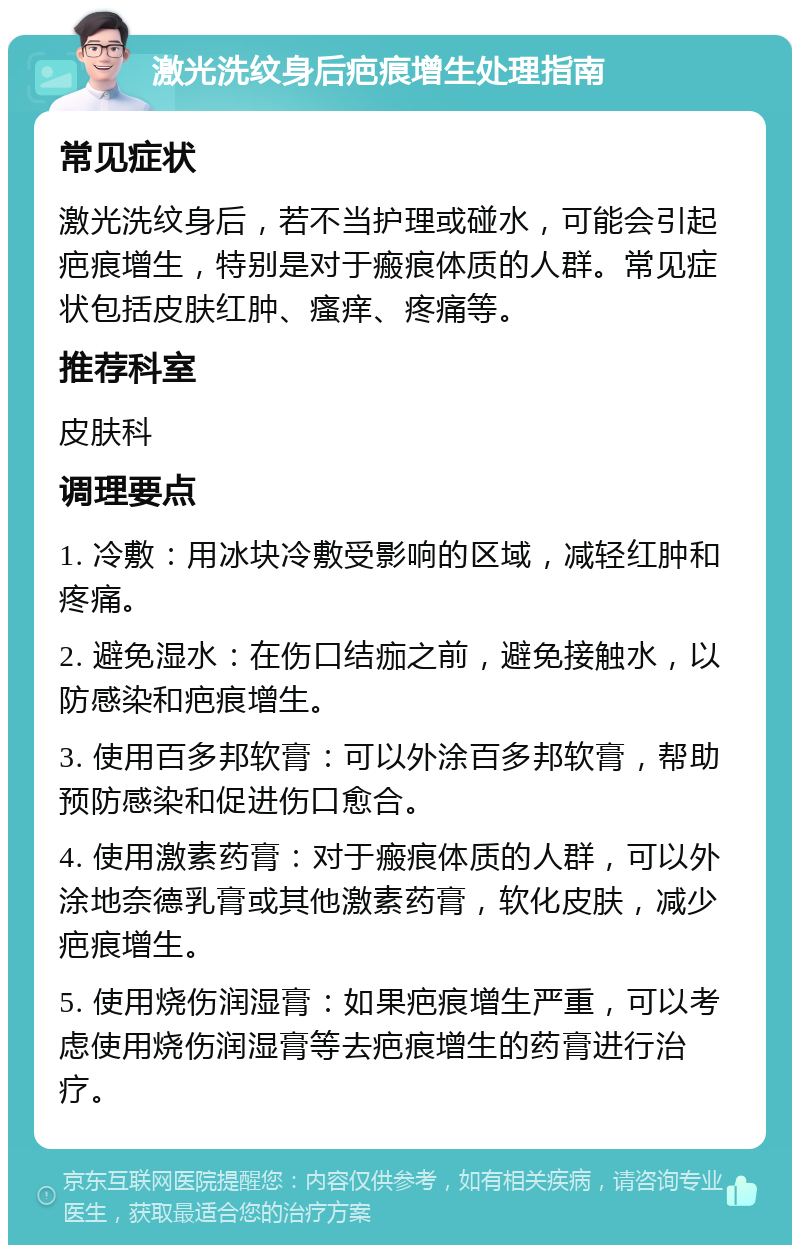 激光洗纹身后疤痕增生处理指南 常见症状 激光洗纹身后，若不当护理或碰水，可能会引起疤痕增生，特别是对于瘢痕体质的人群。常见症状包括皮肤红肿、瘙痒、疼痛等。 推荐科室 皮肤科 调理要点 1. 冷敷：用冰块冷敷受影响的区域，减轻红肿和疼痛。 2. 避免湿水：在伤口结痂之前，避免接触水，以防感染和疤痕增生。 3. 使用百多邦软膏：可以外涂百多邦软膏，帮助预防感染和促进伤口愈合。 4. 使用激素药膏：对于瘢痕体质的人群，可以外涂地奈德乳膏或其他激素药膏，软化皮肤，减少疤痕增生。 5. 使用烧伤润湿膏：如果疤痕增生严重，可以考虑使用烧伤润湿膏等去疤痕增生的药膏进行治疗。