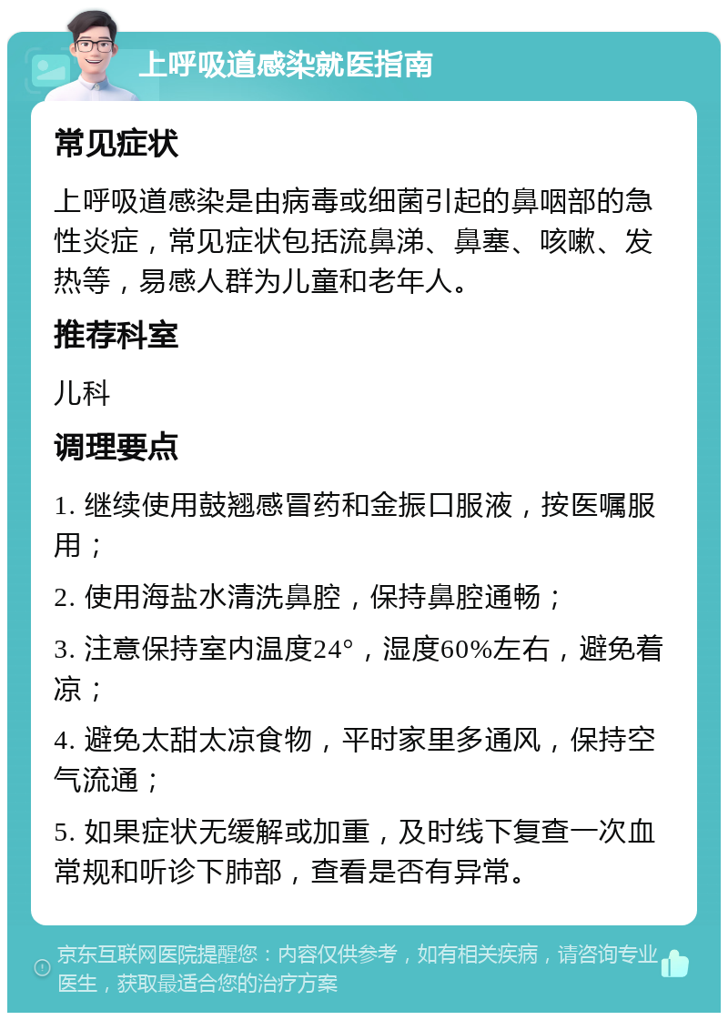 上呼吸道感染就医指南 常见症状 上呼吸道感染是由病毒或细菌引起的鼻咽部的急性炎症，常见症状包括流鼻涕、鼻塞、咳嗽、发热等，易感人群为儿童和老年人。 推荐科室 儿科 调理要点 1. 继续使用鼓翘感冒药和金振口服液，按医嘱服用； 2. 使用海盐水清洗鼻腔，保持鼻腔通畅； 3. 注意保持室内温度24°，湿度60%左右，避免着凉； 4. 避免太甜太凉食物，平时家里多通风，保持空气流通； 5. 如果症状无缓解或加重，及时线下复查一次血常规和听诊下肺部，查看是否有异常。