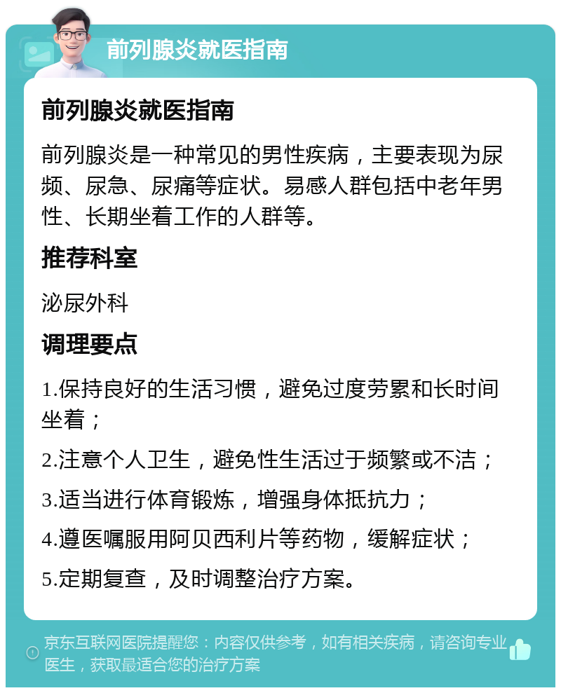 前列腺炎就医指南 前列腺炎就医指南 前列腺炎是一种常见的男性疾病，主要表现为尿频、尿急、尿痛等症状。易感人群包括中老年男性、长期坐着工作的人群等。 推荐科室 泌尿外科 调理要点 1.保持良好的生活习惯，避免过度劳累和长时间坐着； 2.注意个人卫生，避免性生活过于频繁或不洁； 3.适当进行体育锻炼，增强身体抵抗力； 4.遵医嘱服用阿贝西利片等药物，缓解症状； 5.定期复查，及时调整治疗方案。