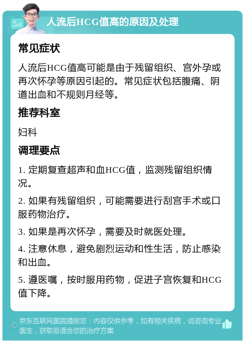 人流后HCG值高的原因及处理 常见症状 人流后HCG值高可能是由于残留组织、宫外孕或再次怀孕等原因引起的。常见症状包括腹痛、阴道出血和不规则月经等。 推荐科室 妇科 调理要点 1. 定期复查超声和血HCG值，监测残留组织情况。 2. 如果有残留组织，可能需要进行刮宫手术或口服药物治疗。 3. 如果是再次怀孕，需要及时就医处理。 4. 注意休息，避免剧烈运动和性生活，防止感染和出血。 5. 遵医嘱，按时服用药物，促进子宫恢复和HCG值下降。