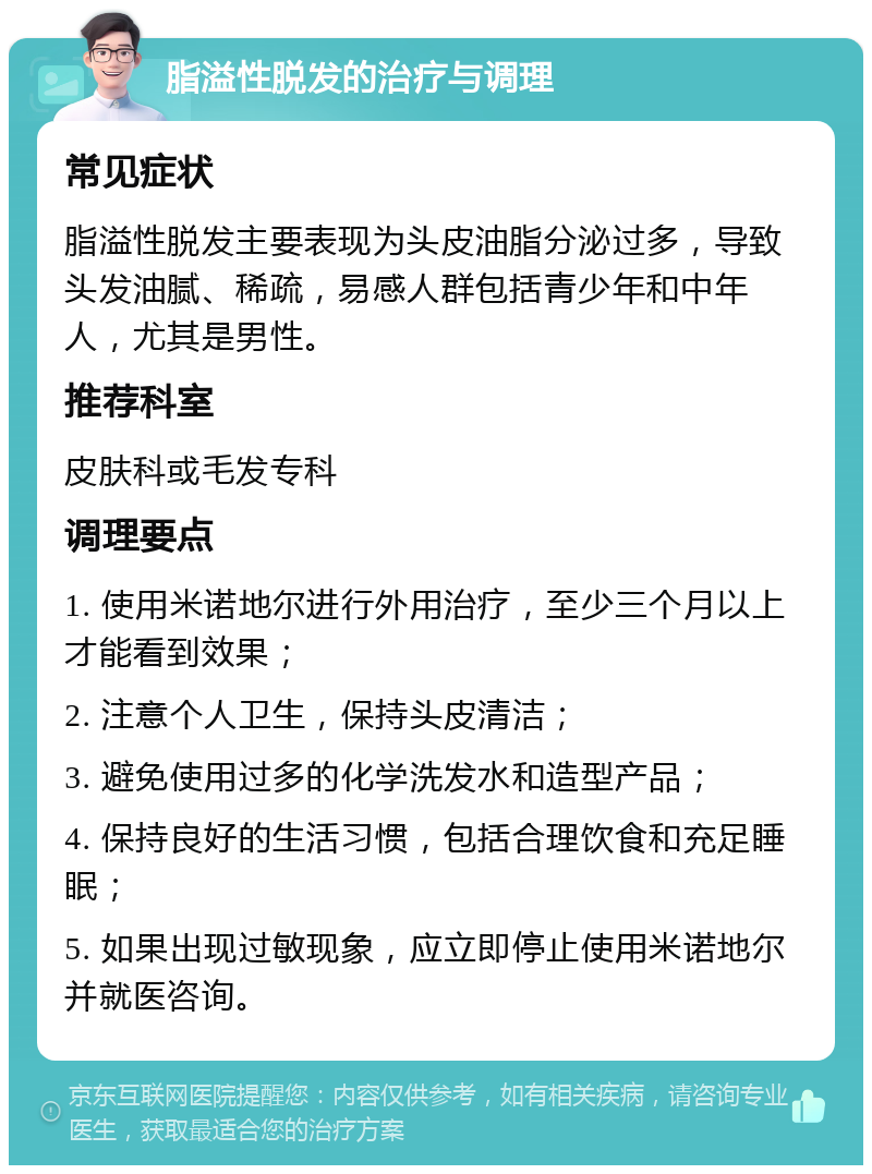 脂溢性脱发的治疗与调理 常见症状 脂溢性脱发主要表现为头皮油脂分泌过多，导致头发油腻、稀疏，易感人群包括青少年和中年人，尤其是男性。 推荐科室 皮肤科或毛发专科 调理要点 1. 使用米诺地尔进行外用治疗，至少三个月以上才能看到效果； 2. 注意个人卫生，保持头皮清洁； 3. 避免使用过多的化学洗发水和造型产品； 4. 保持良好的生活习惯，包括合理饮食和充足睡眠； 5. 如果出现过敏现象，应立即停止使用米诺地尔并就医咨询。