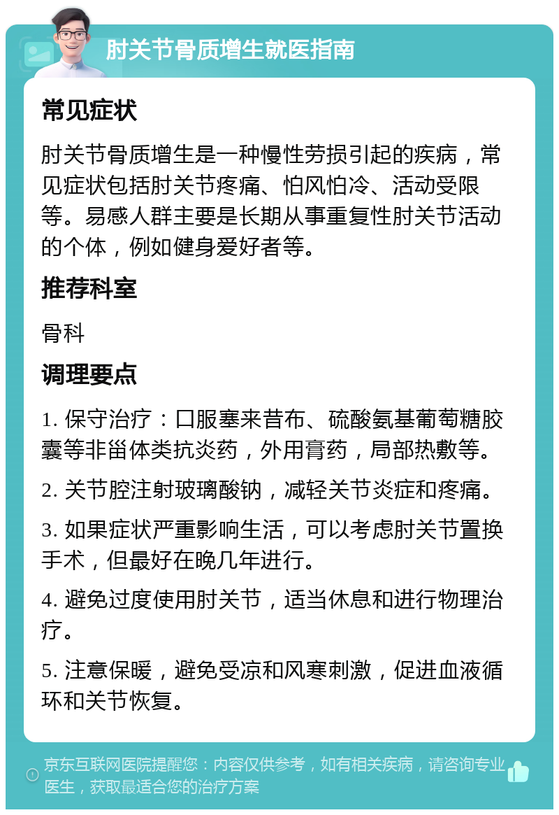 肘关节骨质增生就医指南 常见症状 肘关节骨质增生是一种慢性劳损引起的疾病，常见症状包括肘关节疼痛、怕风怕冷、活动受限等。易感人群主要是长期从事重复性肘关节活动的个体，例如健身爱好者等。 推荐科室 骨科 调理要点 1. 保守治疗：口服塞来昔布、硫酸氨基葡萄糖胶囊等非甾体类抗炎药，外用膏药，局部热敷等。 2. 关节腔注射玻璃酸钠，减轻关节炎症和疼痛。 3. 如果症状严重影响生活，可以考虑肘关节置换手术，但最好在晚几年进行。 4. 避免过度使用肘关节，适当休息和进行物理治疗。 5. 注意保暖，避免受凉和风寒刺激，促进血液循环和关节恢复。